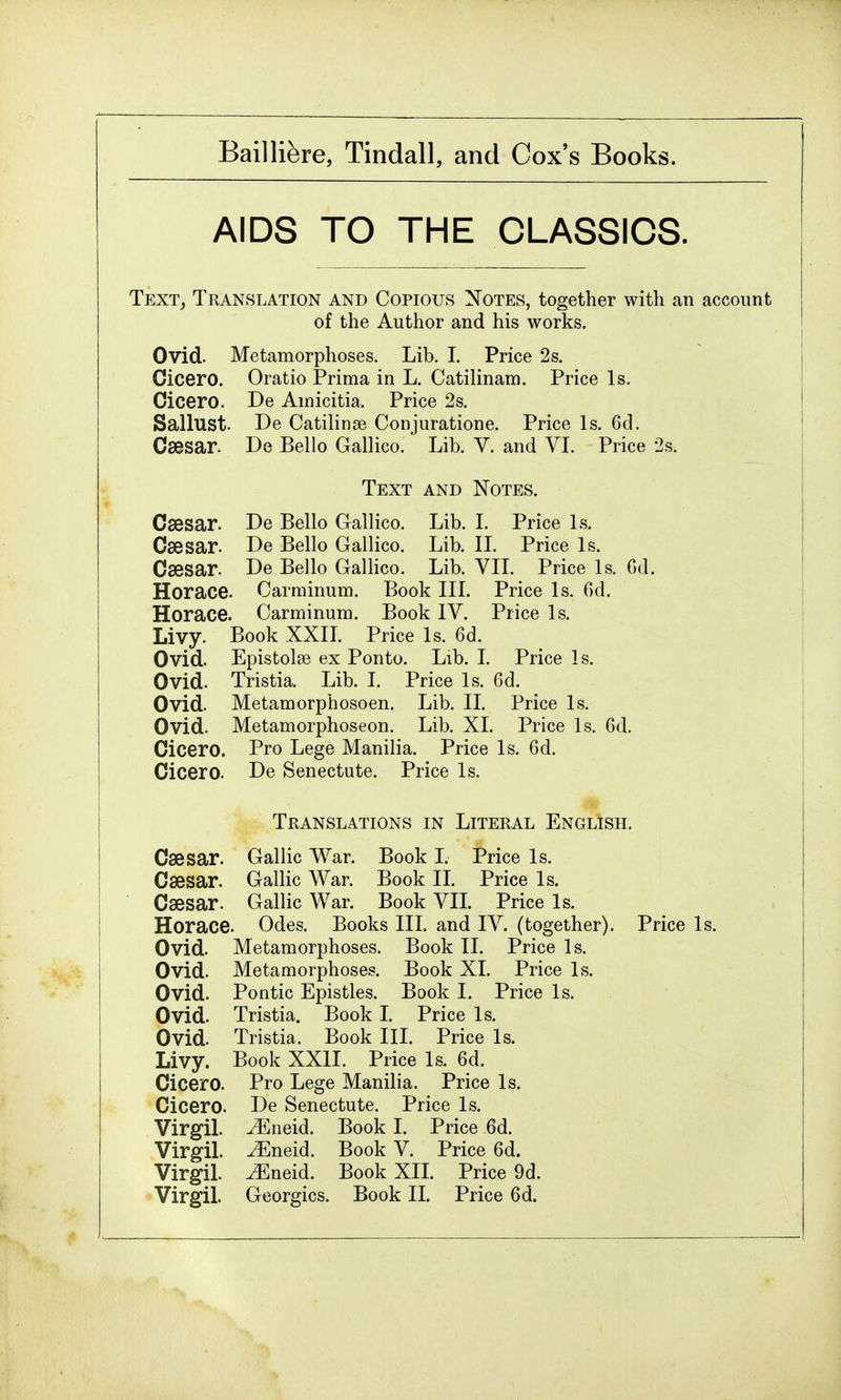 AIDS TO THE CLASSICS. Text, Translation and Copious Notes, together with an account of the Author and his works. Ovid. Metamorphoses. Lib. I. Price 2s. Cicero. Oratio Prima in L. Catilinam. Price Is. Cicero. De Amicitia, Price 2s. Sallust. De Catilinse Conjuratione. Price Is. 6d. Caesar. De Bello Gallico. Lib. V. and VI. Price 2s. Text and Notes. Caesar. De Bello Gallico. Lib. I. Price Is. Caesar. De Bello Gallico. Lib. II. Price Is. Caesar. De Bello Gallico. Lib. VII. Price Is. Gd. Horace. Oarminum. Book III. Price Is. 6d. Horace. Carminum. Book IV. Price Is. Livy. Book XXII. Price Is. 6d. Ovid. Epistolse ex Ponto. Lib. I. Price Is. Ovid. Tristia. Lib. I. Price Is. 6d. Ovid. Metamorphosoen. Lib. II. Price Is. Ovid. Metamorphoseon. Lib. XL Price Is. 6d. Cicero. Pro Lege Manilia. Price Is. 6d. Cicero. De Senectute. Price Is. Translations in Literal English. Caesar. Gallic War. Book I. Price Is. Caesar. Gallic War. Book II. Price Is. Caesar. Gallic War. Book VII. Price Is. Horace. Odes. Books III. and IV. (together). Price Is. Ovid. Metamorphoses. Book II. Price Is. Ovid. Metamorphoses. Book XI. Price Is. Ovid. Pontic Epistles. Book I. Price Is. Ovid. Tristia. Book I. Price Is. Ovid. Tristia. Book III. Price Is. Livy. Book XXII. Price Is. 6d. Cicero. Pro Lege Manilia. Price Is. Cicero. De Senectute. Price Is. Virgil. iEneid. Book I. Price 6d. Virgil. ^Eneid. Book V. Price 6d. Virgil. ^Eneid. Book XII. Price 9d.