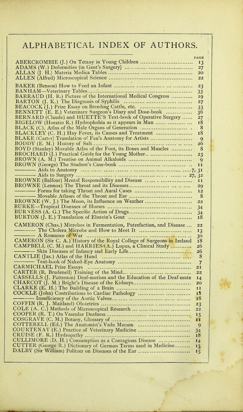 ALPHABETICAL INDEX OF AUTHORS. PAGE ABERCROMBIE (J.) On Tetany in Young Children 13 ADAMS (W.) Deformities (in Gant's Surgery) , 27 ALLAN (J. H.) Materia Medica Tables 20 ALLEN (Alfred) Microscopical Science 22 BAKER (Benson) How to Feed an Infant 23 BAN HAM—Veterinary Tables 33 BARRAUD (H. R.) Picture of the International Medical Congress 19 BARTON (J. K.) The Diagnosis of Syphilis 27 BEACOCK (J.) Prize Essay on Breeding Cattle, etc 33 BENNETT (E. E.) Veterinary Surgeon's Diary and Dose-book 36 BERNARD (Claude) and HUETTE'S Text-book of Operative Surgery 27 BIGELOW (Horatio R.) Hydrophobia as it appears in Man 18 BLACK (C). Atlas of the Male Organs of Generation 8 BLACKLEY (C. H.) Hay Fever, its Causes and Treatment 18 BLAKE (Carter) Translation of Fau's Anatomy for Artists 9 BODDY (E. M.) History of Salt 26 BOYD (Stanley) Movable Atlas of the Foot, its Bones and Muscles 8 BROCHARD (J.) Practical Guide for the Young Mother 23 BROWN (A. M.) Treatise on Animal Alkaloids 9 BROWN (George) The Student's Case-book 11 Aids to Anatomy , 7, 31 Aids to Surgery . , .. 27, 32 BROWNE (Balfour) Mental Responsibility and Disease 11 BROWNE (Lennox) The Throat and its Diseases 29 Forms for taking Throat and Aural Cases 12 Movable Atlases of the Throat and Ear 8 BROWNE (W. J.) The Moon, its Influence on Weather 22 BURKE—Tropical Diseases of Horses 34 BUR NESS (A. G.) The Specific Action of Drugs 34 BURTON (J. E.) Translation of Ebstein's Gout 18 CAMERON (Chas.) Microbes in Fermentation, Putrefaction, and Disease ... 22 The Cholera Microbe and How to Meet It 13 A Romance of War 30 CAMERON (Sir C. A.) History of the Royal College of Surgeons in Ireland 18 CAMPBELL (C. M.) and HARRIES (A.) Lupus, a Clinical Study 26 Skin Diseases of Infancy and Early Life 26 CANTLIE (Jas.) Atlas of the Hand 8 Text-book of Naked-Eye Anatomy 7 CARMICHAEL Prize Essays 21 CARTER (R. Brudenell) Training of the Mind 22 CAS SELLS (J. Patterson) Deaf-mutism and the Education of the Deaf-mute 14 CHARCOT (J. M.) Bright's Disease of the Kidneys 20 CLARKE (E. H.) The Building of a Brain 11 COCKLE (John) Contributions to Cardiac Pathology iS Insufficiency of the Aortic Valves 18 COFFIN (R. J. Maitland) Obstetrics 23 COLE (A. C.) Methods of Microscopical Research 22 COOPER (R. T.) On Vascular Deafness 15 COSGRAVE (C. M.) Botany, Glossary of 11 COTTERELL (Ed.) The Anatomist's Vade Mecum 9 COURTENAY (E.) Practice of Veterinary Medicine 34 CRUISE (F. R.) Hydropathy 18 CULLIMORE (D. H.) Consumption as a Contagious Disease 14 CUTTER (George R.) Dictionary of German Terms used in Medicine 15 DALBY (Sir William) Politzer on Diseases of the Ear 15