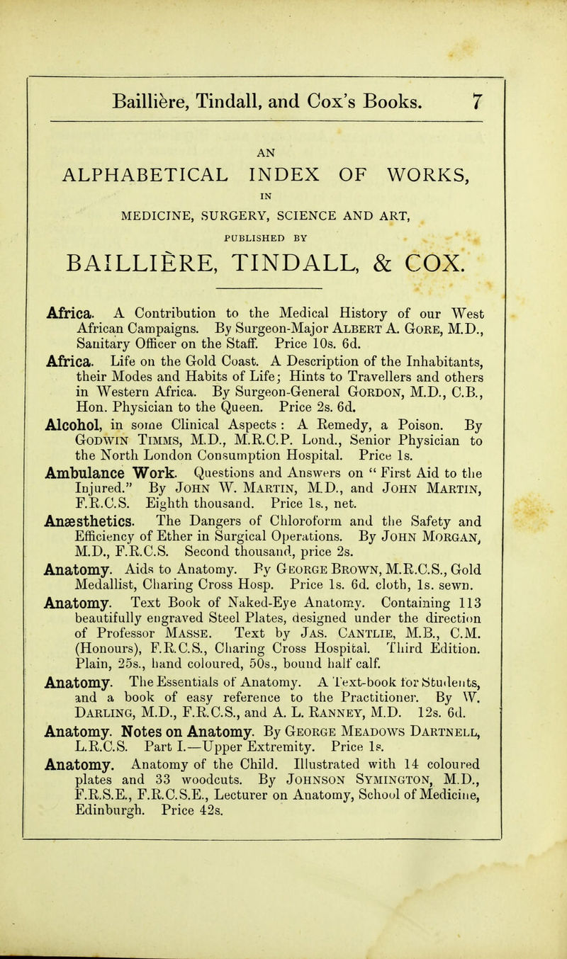 AN ALPHABETICAL INDEX OF WORKS, IN MEDICINE, SURGERY, SCIENCE AND ART, PUBLISHED BY BAILLIERE, TINDALL, & COX. Africa. A Contribution to the Medical History of our West African Campaigns. By Surgeon-Major Albert A. Gore, M.D., Sanitary Officer on the Staff. Price 10s. 6d. Africa. Life on the Gold Coast. A Description of the Inhabitants, their Modes and Habits of Life; Hints to Travellers and others in Western Africa. By Surgeon-General Gordon, M.D., C.B., Hon. Physician to the Queen. Price 2s. 6d. Alcohol, in some Clinical Aspects : A Remedy, a Poison. By Godwin Timms, M.D., M.R.C.P. Lond., Senior Physician to the North London Consumption Hospital. Price Is. Ambulance Work. Questions and Answers on First Aid to the Injured. By John W. Martin, M.D., and John Martin, F.R.C.S. Eighth thousand. Price Is., net. Anaesthetics. The Dangers of Chloroform and the Safety and Efficiency of Ether in Surgical Operations. By John Morgan, M.D., F.R.C.S. Second thousand, price 2s. Anatomy. Aids to Anatomy. By George Brown, M.R.C.S., Gold Medallist, Charing Cross Hosp. Price Is. 6d. cloth, Is. sewn. Anatomy. Text Book of Naked-Eye Anatomy. Containing 113 beautifully engraved Steel Plates, designed under the direction of Professor Masse. Text by Jas. Cantlie, M.B., CM. (Honours), F.R.C.S., Charing Cross Hospital. Third Edition. Plain, 25s., hand coloured, 50s., bound half calf. Anatomy. The Essentials of Anatomy. A Text-book for Students, and a book of easy reference to the Practitioner. By W. Darling, M.D., F.R.C.S., and A. L. Ranney, M.D. 12s. 6d. Anatomy. Notes on Anatomy. By George Meadows Dartnell, L.R.C.S. Part I.—Upper Extremity. Price Is. Anatomy. Anatomy of the Child. Illustrated with 14 coloured plates and 33 woodcuts. By Johnson Symington, M.D., F.R.S.E., F.R.C.S.E., Lecturer on Anatomy, School of Medicine, Edinburgh. Price 42s.