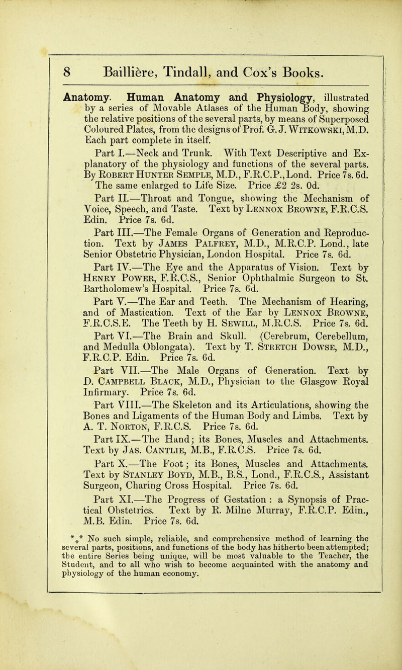 Anatomy. Human Anatomy and Physiology, illustrated by a series of Movable Atlases of the Human Body, showing the relative positions of the several parts, by means of Superposed Coloured Plates, from the designs of Prof. G.J. Witkowski,M.D. Each part complete in itself. Part I.—Neck and Trunk. With Text Descriptive and Ex- planatory of the physiology and functions of the several parts. By Robert Hunter Semple, M.D., F.R.C.P.,Lond. Price 7s. 6d. The same enlarged to Life Size. Price £2 2s. Od. Part II.—Throat and Tongue, showing the Mechanism of Voice, Speech, and Taste. Text by Lennox Browne, F.E.C.S. Edin. Price 7s. 6d. Part III.—The Female Organs of Generation and Reproduc- tion. Text by James Palfrey, M.D., M.R.C.P. Lond., late Senior Obstetric Physician, London Hospital. Price 7s. 6d. Part IV.—The Eye and the Apparatus of Vision. Text by Henry Power, F.R.C.S., Senior Ophthalmic Surgeon to St. Bartholomew's Hospital. Price 7s. 6d. Part V.—The Ear and Teeth. The Mechanism of Hearing, and of Mastication. Text of the Ear bv Lennox Browne, F.R.C.S.E. The Teeth by H. Sewill, M.R.C.S. Price 7s. 6d. Part VI.—The Brain and Skull. (Cerebrum, Cerebellum, and Medulla Oblongata). Text by T. Stretch Dowse, M.D., F.R.C.P. Edin. Price 7s. 6d. Part VII.—The Male Organs of Generation. Text by D. Campbell Black, M.D., Physician to the Glasgow Royal Infirmary. Price 7s. 6d. Part VIII.—The Skeleton and its Articulations, showing the Bones and Ligaments of the Human Body and Limbs. Text by A. T. Norton, F.R.C.S. Price 7s. 6d. Part IX.—The Hand; its Bones, Muscles and Attachments. Text by Jas. Cantlie, M.B., F.R.C.S. Price 7s. 6d. Part X.—The Foot; its Bones, Muscles and Attachments. Text by Stanley Boyd, M.B., B.S., Lond., F.R.C.S., Assistant Surgeon, Charing Cross Hospital. Price 7s. 6d. Part XI.—The Progress of Gestation : a Synopsis of Prac- tical Obstetrics. Text by R. Milne Murray, F.R.C.P. Edin., M.B. Edin. Price 7s. 6d. %* No such simple, reliable, and comprehensive method of learning the several parts, positions, and functions of the body has hitherto been attempted; the entire Series being unique, will be most valuable to the Teacher, the Student, and to all who wish to become acquainted with the anatomy and physiology of the human economy.