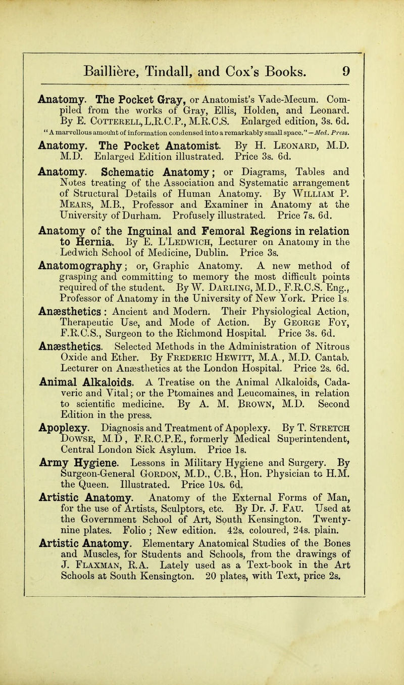 Anatomy. The Pocket Gray, or Anatomist's Vade-Mecum. Com- piled from the works of Gray, Ellis, Holden, and Leonard. By E. Cotterell,L.R.C.P., M.R.C.S. Enlarged edition, 3s. 6d. A marvellous amoimt of information condensed into a remarkably small space. —Med. Press. Anatomy. The Pocket Anatomist. By H. Leonard, M.D. M.D. Enlarged Edition illustrated. Price 3s. 6d. Anatomy. Schematic Anatomy; or Diagrams, Tables and Notes treating of the Association and Systematic arrangement of Structural Details of Human Anatomy. By William P. Mears, M.B., Professor and Examiner in Anatomy at the University of Durham. Profusely illustrated. Price 7s. 6d. Anatomy of the Inguinal and Femoral Regions in relation to Hernia. By E. L'Ledwich, Lecturer on Anatomy in the Ledwich School of Medicine, Dublin. Price 3s. Anatomography; or, Graphic Anatomy. A new method of grasping and committing to memory the most difficult points required of the student. By W. Darling, M.D.. F.E.O.S. Eng., Professor of Anatomy in the University of New York. Price Is, Anaesthetics : Ancient and Modern. Their Physiological Action, Therapeutic Use, and Mode of Action. By George Foy, F.R.C.S., Surgeon to the Richmond Hospital. Price 3s. 6d. Anaesthetics. Selected Methods in the Administration of Nitrous Oxide and Ether. By Frederic Hewitt, M.A,, M.D. Cantab. Lecturer on Anaesthetics at the London Hospital. Price 2s. 6d. Animal Alkaloids. A Treatise on the Animal Alkaloids, Cada- veric and Vital; or the Ptomaines and Leucomaines, in relation to scientific medicine. By A. M. Brown, M.D. Second Edition in the press. Apoplexy. Diagnosis and Treatment of Apoplexy. By T. Stretch Dowse, M.D, F.R.C.P.E., formerly Medical Superintendent, Central London Sick Asylum. Price Is. Army Hygiene. Lessons in Military Hygiene and Surgery. By Surgeon-General Gordon, M.D., C.B., Hon. Physician to H.M. the Queen. Illustrated. Price 10s. 6d. Artistic Anatomy. Anatomy of the External Forms of Man, for the use of Artists, Sculptors, etc. By Dr. J. Fail Used at the Government School of Art, South Kensington. Twenty- nine plates. Folio ; New edition. 42s. coloured, 24s. plain. Artistic Anatomy. Elementary Anatomical Studies of the Bones and Muscles, for Students and Schools, from the drawings of J. Flaxman, R.A. Lately used as a Text-book in the Art Schools at South Kensington. 20 plates, with Text, price 2s.