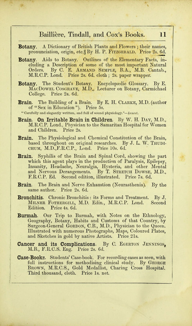 Botany. A Dictionary of British Plants and Flowers ; their names, pronunciation, origin, etc.f By H. P. Fitzgerald. Price 2s. 6d. Botany. Aids to Botany. Outlines of the Elementary Facts, in- cluding a Description of some of the most important Natural Orders. By C. E. Armand Semple, B.A., M.B. Cantab., M.RC.P. Lond. Price 2s. 6d. cloth; 2s. paper wrapper. Botany. The Student's Botany. Encyclopaedic Glossary. By E. MacDowel Cosgrave, M.D., Lecturer on Botany, Carmichael College. Price 2s. 6d. Brain. The Building of a Brain. By E. H. Clarke, M.D. (author of  Sex in Education ). Price 5s.  Carefully and elegantly written, and full of sound physiology.—Lancet. Brain. On Irritable Brain in Children. By W. H. Day, M.D., M.RC.P. Lond., Physician to the Samaritan Hospital for Women and Children. Price 2s. Brain. The Physiological and Chemical Constitution of the Brain, based throughout on original researches. By J. L. W. Thudi- CHUM, M.D.,F.RC.P., Lond. Price 10s. 6d. Brain. Syphilis of the Brain and Spinal Cord, showing the part which this agent plays in the production of Paralysis, Epilepsy, Insanity, Headache, Neuralgia, Hysteria, and other Mental and Nervous Derangements. By T. Stretch Dowse, M.D., F.RC.P. Ed. Second edition, illustrated. Price 7s. 6d. Brain. The Brain and Nerve Exhaustion (Neurasthenia). By the same author. Price 2s. 6d. Bronchitis. Chronic Bronchitis : its Forms and Treatment. By J. Milner Fothergill, M.D. Edin., M.RC.P. Lond. Second Edition. Price 4s. 6d. Burmah. Our Trip to Burmah, with Notes on the Ethnology, Geography, Botany, Habits and Customs of that Country, by Surgeon-General Gordon, C.B., M.D., Physician to the Queen. Illustrated with numerous Photographs, Maps, Coloured Plates, and Sketches in gold by native Artists. Price 21s. Cancer and its Complications. By C. Egerton Jennings, M.B., F.RC.S. Eng. Price 2s. 6d. Case-Books. Students' Case-book. For recording cases as seen, with full instructions for methodising clinical study. By George Brown, M.E.C.S., Gold Medallist, Charing Cross Hospital. Third thousand, cloth. Price Is. net.