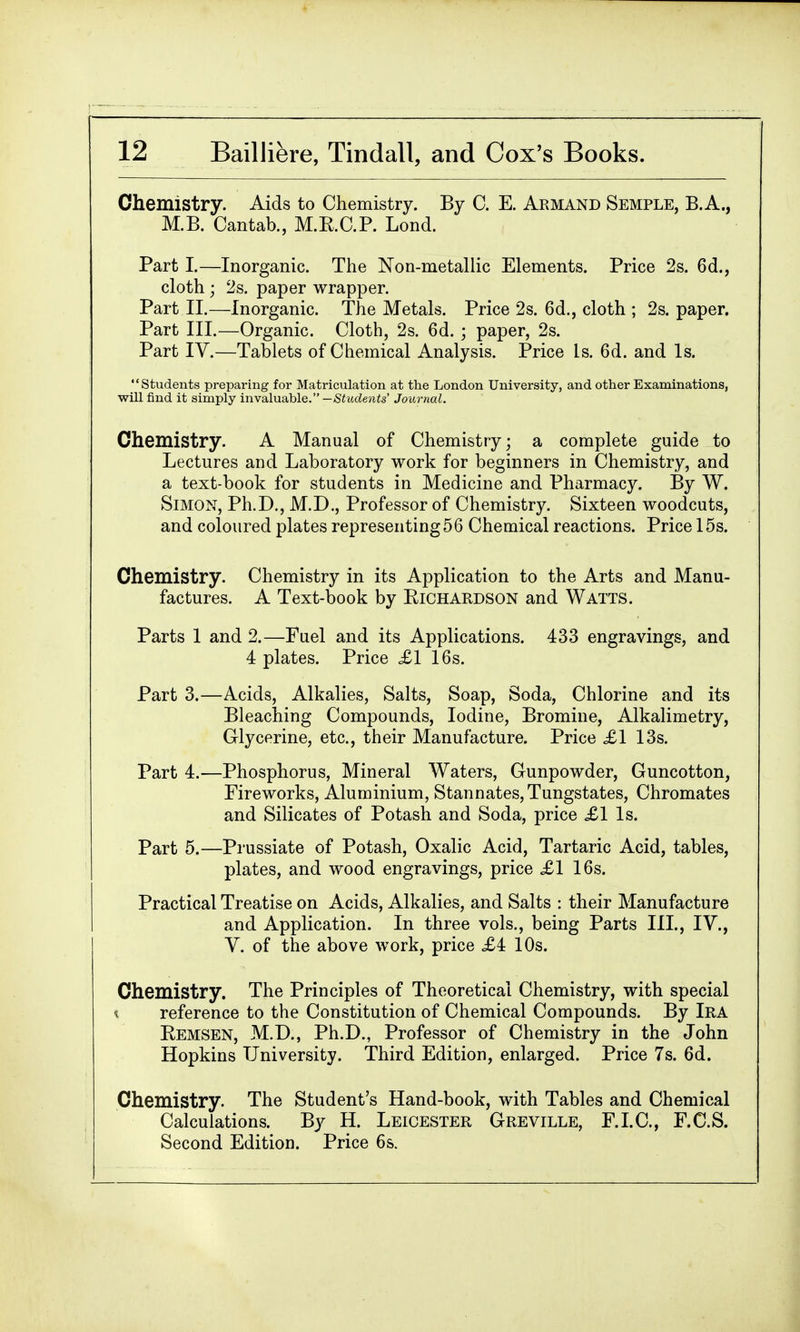 Chemistry. Aids to Chemistry. By C. E. Armand Semple, B.A., M.B. Cantab., M.E.C.P. Lond. Part I.—Inorganic. The Non-metallic Elements. Price 2s. 6d., cloth ; 2s. paper wrapper. Part II.—Inorganic. The Metals. Price 2s. 6d., cloth ; 2s. paper. Part III.—Organic. Cloth, 2s. 6d. ; paper, 2s. Part IV.—Tablets of Chemical Analysis. Price Is. 6d. and Is. Students preparing for Matriculation at the London University, and other Examinations, will find it simply invaluable. —Students' Journal. Chemistry. A Manual of Chemistry; a complete guide to Lectures and Laboratory work for beginners in Chemistry, and a text-book for students in Medicine and Pharmacy. By W. Simon, Ph.D., M.D., Professor of Chemistry. Sixteen woodcuts, and coloured plates representing56 Chemical reactions. Price 15s. Chemistry. Chemistry in its Application to the Arts and Manu- factures. A Text-book by Bichardson and Watts. Parts 1 and 2.—Fuel and its Applications. 433 engravings, and 4 plates. Price £1 16s. Part 3.—Acids, Alkalies, Salts, Soap, Soda, Chlorine and its Bleaching Compounds, Iodine, Bromine, Alkalimetry, Glycerine, etc., their Manufacture. Price £1 13s. Part 4.—Phosphorus, Mineral Waters, Gunpowder, Guncotton, Fireworks, Aluminium, Stannates,Tungstates, Chromates and Silicates of Potash and Soda, price £1 Is. Part 5.—Prussiate of Potash, Oxalic Acid, Tartaric Acid, tables, plates, and wood engravings, price £1 16s. Practical Treatise on Acids, Alkalies, and Salts : their Manufacture and Application. In three vols., being Parts III., IV., V. of the above work, price £i 10s. Chemistry. The Principles of Theoretical Chemistry, with special reference to the Constitution of Chemical Compounds. By Ira Bemsen, M.D., Ph.D., Professor of Chemistry in the John Hopkins University. Third Edition, enlarged. Price 7s. 6d. Chemistry. The Student's Hand-book, with Tables and Chemical Calculations. By H. Leicester Greville, F.I.C., F.C.S. Second Edition. Price 6s.