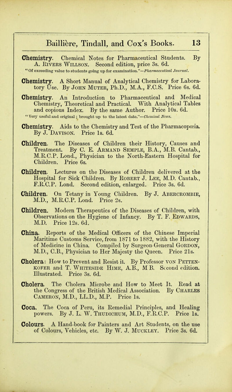 Chemistry. Chemical Notes for Pharmaceutical Students. By A. Eivers Willson. Second edition, price 3s. 6d.  Of exceeding value to students going up for examination.—Pharmaceutical Journal. Chemistry. A Short Manual of Analytical Chemistry for Labora- tory Use. By John Muter, Ph.D., M.A., F.C.S. Price 6s. 6d. Chemistry. An Introduction to Pharmaceutical and Medical Chemistry, Theoretical and Practical. With Analytical Tables and copious Index. By the same Author. Price 10s. 6d.  Very useful and original; brought up to the latest date.—Chemical News. Chemistry. Aids to the Chemistry and Test of the Pharmacopoeia. By J. Davison. Price Is. 6d. Children. The Diseases of Children their History, Causes and Treatment. By C. E. Armand Semple, B.A., M.B. Cantab., M.E.C.P. Lond., Physician to the North-Eastern Hospital for Children. Price 6s. Children. Lectures on the Diseases of Children delivered at the Hospital for Sick Children. By Eobert J. Lee, M.D. Cantab., F.R.C.P. Lond. Second edition, enlarged. Price 3s. 6d. Children. On Tetany in Young Children. By J. Abercrombie, M.D., M.R.C.P. Lond. Price 2s. Children. Modern Therapeutics of the Diseases of Children, with Observations on the Hygiene of Infancy. By T. F. Edwards, M.D. Price 12s. 6d. China. Reports of the Medical Officers of the Chinese Imperial Maritime Customs Service, from 1871 to 1882, with the History of Medicine in China. Compiled by Surgeon General Gordon, M.D., C.B., Physician to Her Majesty the Queen. Price 21s. Cholera: How to Prevent and Resist it. By Professor von Petten- kofer and T. Whiteside Hime, A.B., MB. Second edition. Illustrated. Price 3s. 6d. Cholera. The Cholera Microbe and How to Meet It. Read at the Congress of the British Medical Association. By Charles Cameron, M.D., LL.D., M.P. Price Is. Coca. The Coca of Peru, its Remedial Principles, and Healing powers. By J. L. W. Thudichum, M.D., F.R.C.P. Price Is. Colours. A Hand-book for Painters and Art Students, on the use of Colours, Vehicles, etc. By W. J. Muckley. Price 3s. 6d.