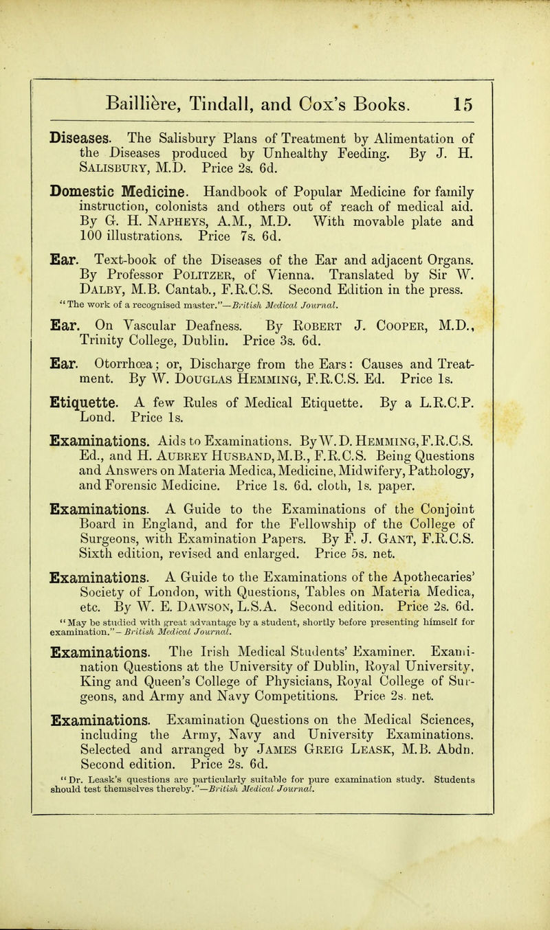 Diseases. The Salisbury Plans of Treatment by Alimentation of the Diseases produced by Unhealthy Feeding. By J. H. Salisbury, M.D. Price 2s. 6d. Domestic Medicine. Handbook of Popular Medicine for family instruction, colonists and others out of reach of medical aid. By G. H. Napheys, A.M., M.D. With movable plate and 100 illustrations. Price 7s. 6d. Ear. Text-book of the Diseases of the Ear and adjacent Organs. By Professor Politzer, of Vienna. Translated by Sir W. Dalby, M.B. Cantab., F.B.C.S. Second Edition in the press. The work of a recognised master.—British Medical Journal. Ear. On Vascular Deafness. By Robert J. Cooper, M.D., Trinity College, Dublin. Price 3s. 6d. Ear. Otorrhcea; or, Discharge from the Ears: Causes and Treat- ment. By W. Douglas Hemming, F.R.C.S. Ed. Price Is. Etiquette. A few Rules of Medical Etiquette. By a L.R.CP. Lond. Price Is. Examinations. Aids to Examinations. By W.D. Hemming, F.R.CS. Ed., and H. Aubrey Husband,M.B., F.R.C.S. Being Questions and Answers on Materia Medica, Medicine, Midwifery, Pathology, and Forensic Medicine. Price Is. 6d. cloth, Is. paper. Examinations. A Guide to the Examinations of the Conjoint Board in England, and for the Fellowship of the College of Surgeons, with Examination Papers. By F. J. Gant, F.R.C.S. Sixth edition, revised and enlarged. Price 5s. net. Examinations. A Guide to the Examinations of the Apothecaries' Society of London, with Questions, Tables on Materia Medica, etc. By W. E. Dawson, L.S.A. Second edition. Price 2s. 6d. May be studied with great advantage by a student, shortly before presenting himself for examination.-British Medical Journal. Examinations. The Irish Medical Students' Examiner. Exami- nation Questions at the University of Dublin, Royal University, King and Queen's College of Physicians, Royal College of Sur- geons, and Army and Navy Competitions. Price 2s. net. Examinations. Examination Questions on the Medical Sciences, including the Army, Navy and University Examinations. Selected and arranged by James Greig Leask, M.B. Abdn. Second edition. Price 2s. 6d. Dr. Leask's questions are particularly suitable for pure examination study. Students should test themselves thereby.—British Medical Journal.