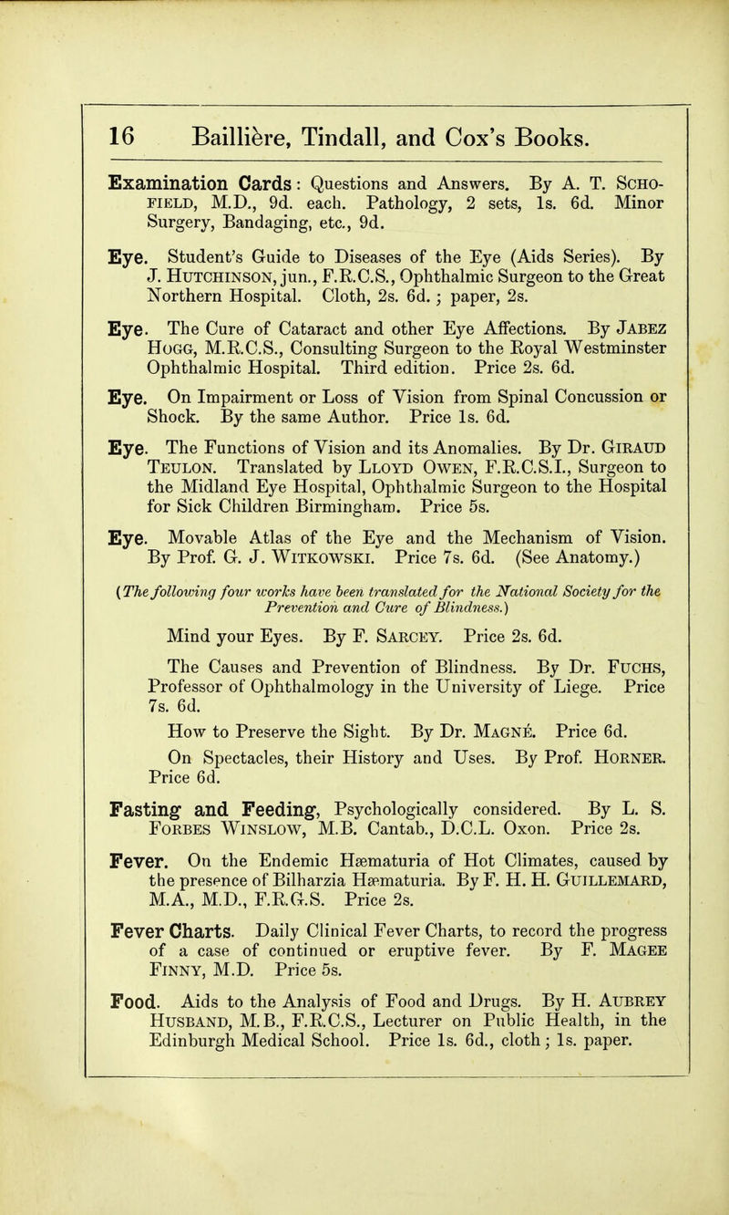 Examination Cards : Questions and Answers. By A. T. Scho- field, M.D., 9d. each. Pathology, 2 sets, Is. 6d. Minor Surgery, Bandaging, etc., 9d. Eye. Student's Guide to Diseases of the Eye (Aids Series). By J. Hutchinson, jun., F.R.C.S., Ophthalmic Surgeon to the Great Northern Hospital. Cloth, 2s. 6d.; paper, 2s. Eye. The Cure of Cataract and other Eye Affections. By Jabez Hogg, M.R.C.S., Consulting Surgeon to the Royal Westminster Ophthalmic Hospital. Third edition. Price 2s. 6d. Eye. On Impairment or Loss of Vision from Spinal Concussion or Shock. By the same Author. Price Is. 6d. Eye. The Functions of Vision and its Anomalies. By Dr. GiRAUD Teulon. Translated by Lloyd Owen, F.R.C.S.I., Surgeon to the Midland Eye Hospital, Ophthalmic Surgeon to the Hospital for Sick Children Birmingham. Price 5s. Eye. Movable Atlas of the Eye and the Mechanism of Vision. By Prof. G. J. Witkowski. Price 7s. 6d. (See Anatomy.) (The following four works have been translated for the National Society for the Prevention and Cure of Blindness.) Mind your Eyes. By F. Sarcey. Price 2s. 6d. The Causes and Prevention of Blindness. By Dr. Fuchs, Professor of Ophthalmology in the University of Liege. Price 7s. 6d. How to Preserve the Sight. By Dr. Magne. Price 6d. On Spectacles, their History and Uses. By Prof. Horner. Price 6d. Fasting and Feeding, Psychologically considered. By L. S. Forbes Winslow, M.B. Cantab., D.C.L. Oxon. Price 2s. Fever. On the Endemic Hsematuria of Hot Climates, caused by the presence of Bilharzia Hematuria. Bv F. H. H. Guillemard, M.A., M.D., F.R.G.S. Price 2s. Fever Charts. Daily Clinical Fever Charts, to record the progress of a case of continued or eruptive fever. By F. Magee Finny, M.D. Price 5s. Food. Aids to the Analysis of Food and Drugs. By H. Aubrey Husband, M.B., F.R.C.S., Lecturer on Public Health, in the Edinburgh Medical School. Price Is. 6d., cloth; Is. paper.