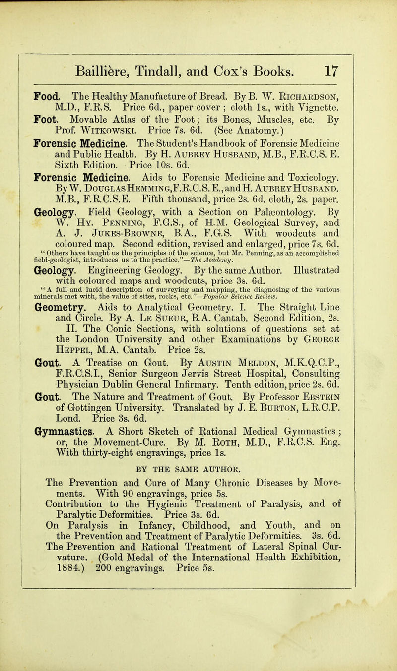 Food. The Healthy Manufacture of Bread. By B. W. Richardson, M.D., F.R.S. Price 6d., paper cover ; cloth Is., with Vignette. Foot. Movable Atlas of the Foot; its Bones, Muscles, etc. By Prof. WiTKOWSKT. Price 7s. 6d. (See Anatomy.) Forensic Medicine. The Student's Handbook of Forensic Medicine and Public Health. By H. Aubrey Husband, M.B., F.R.C.S. E. Sixth Edition. Price 10s. 6d. Forensic Medicine. Aids to Forensic Medicine and Toxicology. By W. Douglas Hemmin g,F. R. C. S. E., and H. Aubrey Husband. M.B., F.R.O.S.E. Fifth thousand, price 2s. 6d. cloth, 2s. paper. Geology. Field Geology, with a Section on Palaeontology. By W. Hy. Penning, F.G.S., of KM. Geological Survey, and A. J. Jukes-Browne, B.A., F.G.S. With woodcuts and coloured map. Second edition, revised and enlarged, price 7s. 6d.  Others have taught us the principles of the science, but Mr. Penning, as an accomplished field-geologist, introduces us to the practice.—The Academy. Geology. Engineering Geology. By the same Author. Illustrated with coloured maps and woodcuts, price 3s. 6d. A full and lucid description of surveying and mapping, the diagnosing of the various minerals met with, the value of sites, rocks, etc.—Popular Science Revievj. Geometry. Aids to Analytical Geometry. I. The Straight Line and Circle. By A. Le Sueur, B.A. Cantab. Second Edition, 2s. II. The Conic Sections, with solutions of questions set at the London University and other Examinations by George Heppel, M.A. Cantab. Price 2s. Gout. A Treatise on Gout. By Austin Meldon, M.K.Q.C.P., F.R.C.S.I., Senior Surgeon Jervis Street Hospital, Consulting Physician Dublin General Infirmary. Tenth edition, price 2s. 6d. Gout. The Nature and Treatment of Gout. By Professor Ebstein of Gottingen University. Translated by J. E. Burton, L.R.C.P. Lond. Price 3s. 6d. Gymnastics. A Short Sketch of Rational Medical Gymnastics; or, the Movement-Cure. By M. Roth, M.D., F.R.C.S. Eng. With thirty-eight engravings, price Is. BY THE SAME AUTHOR. The Prevention and Cure of Many Chronic Diseases by Move- ments. With 90 engravings, price 5s. Contribution to the Hygienic Treatment of Paralysis, and of Paralytic Deformities. Price 3s. 6d. On Paralysis in Infancy, Childhood, and Youth, and on the Prevention and Treatment of Paralytic Deformities. 3s. 6d. The Prevention and Rational Treatment of Lateral Spinal Cur- vature. (Gold Medal of the International Health Exhibition, 1884.) 200 engravings. Price 5s.