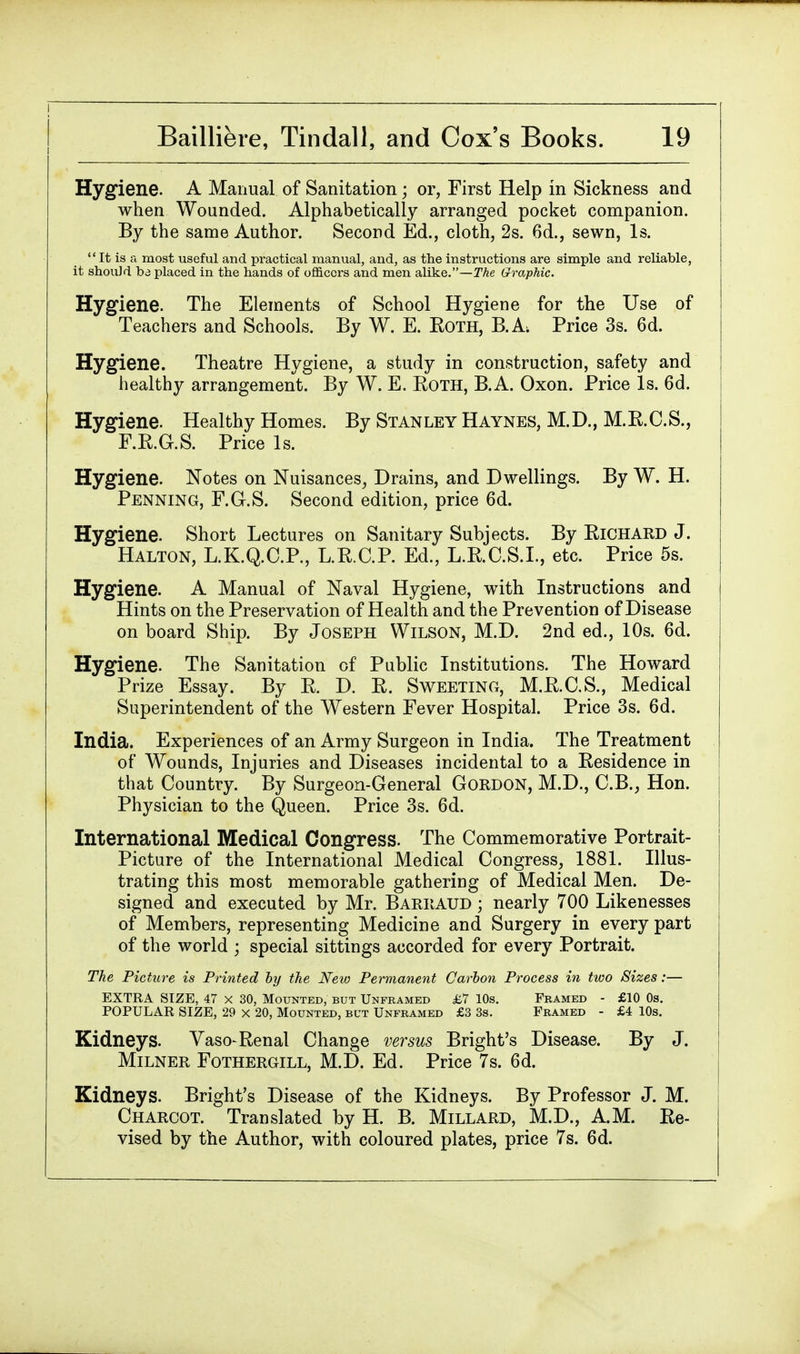 Hygiene. A Manual of Sanitation; or, First Help in Sickness and when Wounded. Alphabetically arranged pocket companion. By the same Author. Second Ed., cloth, 2s. 6d., sewn, Is. It is a most useful and practical manual, and, as the instructions are simple and reliable, it shouJd ba placed in the hands of officers and men alike.—The Graphic. Hygiene. The Elements of School Hygiene for the Use of Teachers and Schools. By W. E. Both, B.A Price 3s. 6d. Hygiene. Theatre Hygiene, a study in construction, safety and healthy arrangement. By W. E. Roth, B.A. Oxon. Price Is. 6d. Hygiene. Healthy Homes. By Stan ley H aynes, M. D., M. B. C. S., F.R.G.S. Price Is. Hygiene. Notes on Nuisances, Drains, and Dwellings. By W. H. Penning, F.Gr.S. Second edition, price 6d. Hygiene. Short Lectures on Sanitary Subjects. By Richard J. Halton, L.K.Q.C.P., L.RC.P. Ed., L.B.C.S.I., etc. Price 5s. Hygiene. A Manual of Naval Hygiene, with Instructions and Hints on the Preservation of Health and the Prevention of Disease on board Ship. By Joseph Wilson, M.D. 2nd ed., 10s. 6d. Hygiene. The Sanitation of Public Institutions. The Howard Prize Essay. By R. D. R. Sweeting, M.R.C.S., Medical Superintendent of the Western Fever Hospital. Price 3s. 6d. India. Experiences of an Army Surgeon in India. The Treatment of Wounds, Injuries and Diseases incidental to a Residence in that Country. By Surgeon-General Gordon, M.D., C.B., Hon. Physician to the Queen. Price 3s. 6d. International Medical Congress. The Commemorative Portrait- Picture of the International Medical Congress, 1881. Illus- trating this most memorable gathering of Medical Men. De- signed and executed by Mr. Barraud • nearly 700 Likenesses of Members, representing Medicine and Surgery in every part of the world ; special sittings accorded for every Portrait. The Picture is Printed by the New Permanent Carbon Process in two Sizes:— EXTRA SIZE, 47 x 30, Mounted, but Unframed £7 10s. Framed - £10 0s. POPULAR SIZE, 29 x 20, Mounted, but Unframed £3 3s. Framed - £4 10s. Kidneys. Vaso-Renal Change versus Bright's Disease. By J. Milner Fothergill, M.D. Ed. Price 7s. 6d. Kidneys. Bright's Disease of the Kidneys. By Professor J. M. Charcot. Translated by H. B. Millard, M.D., A.M. Re- vised by the Author, with coloured plates, price 7s. 6d.