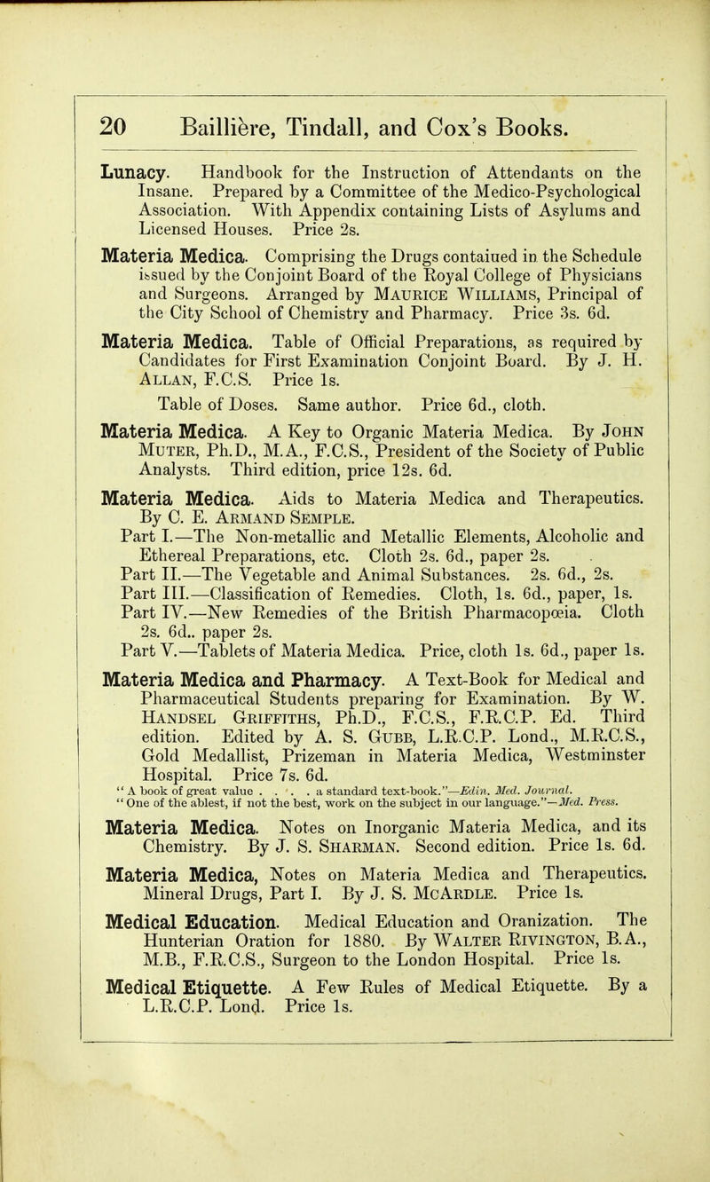 Lunacy. Handbook for the Instruction of Attendants on the Insane. Prepared by a Committee of the Medico-Psychological Association. With Appendix containing Lists of Asylums and Licensed Houses. Price 2s. Materia Medica. Comprising the Drugs contaiued in the Schedule issued by the Conjoint Board of the Royal College of Physicians and Surgeons. Arranged by Maurice Williams, Principal of the City School of Chemistry and Pharmacy. Price 3s. 6d. Materia Medica. Table of Official Preparations, as required by Candidates for First Examination Conjoint Board. By J. H. Allan, F.C.S. Price Is. Table of Doses. Same author. Price 6d., cloth. Materia Medica. A Key to Organic Materia Medica. By John Muter, Ph.D., M.A., F.C.S., President of the Society of Public Analysts. Third edition, price 12s. 6d. Materia Medica. Aids to Materia Medica and Therapeutics. By C. E. Armand Semple. Part I.—The Non-metallic and Metallic Elements, Alcoholic and Ethereal Preparations, etc. Cloth 2s. 6d., paper 2s. Part II.—The Vegetable and Animal Substances. 2s. 6d., 2s. Part III.—Classification of Eemedies. Cloth, Is. 6d., paper, Is. Part IV.—New Eemedies of the British Pharmacopoeia, Cloth 2s. 6d.. paper 2s. Part V.—Tablets of Materia Medica. Price, cloth Is. 6d., paper Is. Materia Medica and Pharmacy. A Text-Book for Medical and Pharmaceutical Students preparing for Examination. By W. Handsel Griffiths, Ph.D., F.C.S., F.R.C.P. Ed. Third edition. Edited by A. S. Gubb, L.R.C.P. Lond., M.R.C.S., Gold Medallist, Prizeman in Materia Medica, Westminster Hospital. Price 7s. 6d.  A book of great value .... a standard text-book.—Edin. Med. Journal.  One of the ablest, if not the best, work on the subject in our language.—Med. Press. Materia Medica. Notes on Inorganic Materia Medica, and its Chemistry. By J. S. Sharman. Second edition. Price Is. 6d. Materia Medica, Notes on Materia Medica and Therapeutics. Mineral Drugs, Part I. By J. S. McArdle. Price Is. Medical Education. Medical Education and Oranization. The Hunterian Oration for 1880. By Walter Rivington, B.A., M.B., F.R.C.S., Surgeon to the London Hospital. Price Is. Medical Etiquette. A Few Rules of Medical Etiquette. By a L.R.C.P. Lond. Price Is.