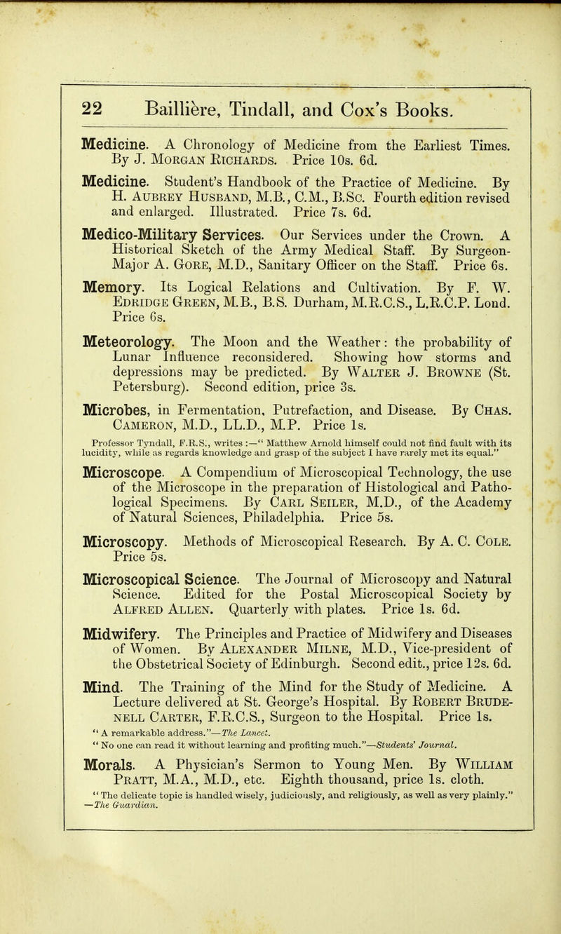 Medicine. A Chronology of Medicine from the Earliest Times. By J. Morgan Eichards. Price 10s. 6d. Medicine. Student's Handbook of the Practice of Medicine. By H. Aubrey Husband, M.B., CM., B.Sc. Fourth edition revised and enlarged. Illustrated. Price 7s. 6d. Medico-Military Services. Our Services under the Crown. A Historical Sketch of the Army Medical Staff. By Surgeon- Major A. Gore, M.D., Sanitary Officer on the Staff. Price 6s. Memory. Its Logical Eelations and Cultivation. By F. W. Edridge Green, M.B., B.S. Durham, M.E.C.S., L.E.C.P. Lond. Price 6s. Meteorology. The Moon and the Weather: the probability of Lunar Influence reconsidered. Showing how storms and depressions may be predicted. By Walter J. Browne (St. Petersburg). Second edition, price 3s. Microbes, in Fermentation, Putrefaction, and Disease. By Chas. Cameron, M.D., LL.D., M.P. Price Is. Professor Tyndall, F.R.S., writes :— Matthew Arnold himself could not find fault with its lucidity, while as regards knowledge and grasp of the subject I have rarely met its equal. Microscope. A Compendium of Microscopical Technology, the use of the Microscope in the preparation of Histological and Patho- logical Specimens. By Carl Seiler, M.D., of the Academy of Natural Sciences, Philadelphia. Price 5s. Microscopy. Methods of Microscopical Eesearch. By A. C. Cole. Price 5s. Microscopical Science. The Journal of Microscopy and Natural Science. Edited for the Postal Microscopical Society by Alfred Allen. Quarterly with plates. Price Is. 6d. Midwifery. The Principles and Practice of Midwifery and Diseases of Women. By Alexander Milne, M.D., Vice-president of the Obstetrical Society of Edinburgh. Second edit., price 12s. 6d. Mind. The Training of the Mind for the Study of Medicine. A Lecture delivered at St. George's Hospital. By Eobert Brude- nell Carter, F.E.C.S., Surgeon to the Hospital. Price Is.  A remarkable address.—The Lancet.  No one can read it without learning and profiting much.—Students' Journal. Morals. A Physician's Sermon to Young Men. By William Pratt, M.A., M.D., etc. Eighth thousand, price Is. cloth. The delicate topic is handled wisely, judiciously, and religiously, as well as very plainly. —The Guardian.