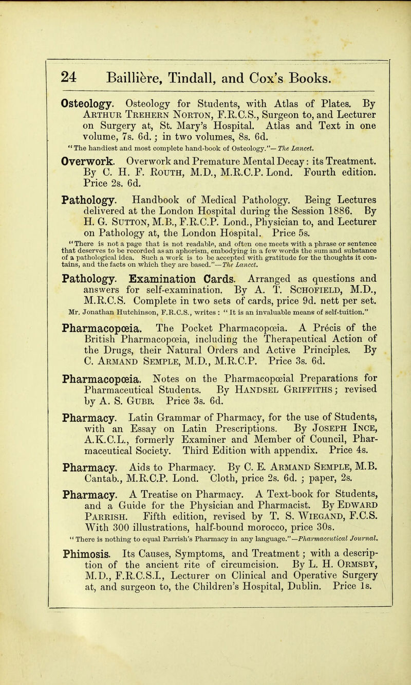 Osteology. Osteology for Students, with Atlas of Plates. By Arthur Trehern Norton, F.R.C.S., Surgeon to, and Lecturer on Surgery at, St. Mary's Hospital. Atlas and Text in one volume, 7s. 6d.; in two volumes, 8s. 6d. The handiest and most complete hand-book of Osteology.— The Lancet. Overwork. Overwork and Premature Mental Decay: its Treatment. By C. H. F. Eouth, M.D., M.R.C.P. Lond. Fourth edition. Price 2s. 6d. Pathology. Handbook of Medical Pathology. Being Lectures delivered at the London Hospital during the Session 1886. By H. G. Sutton, M.B., F.R.C.P. Lond., Physician to, and Lecturer on Pathology at, the London Hospital. Price 5s. There is not a page that is not readable, and often one meets with a phrase or sentence that deserves to be recorded as an aphorism, embodying in a few words the sum and substance of a pathological idea. Such a work is to be accepted with gratitude for the thoughts it con- tains, and the facts on which they are based.—The Lancet. Pathology. Examination Cards. Arranged as questions and answers for self-examination. By A. T. Schofield, M.D., M.R.C.S. Complete in two sets of cards, price 9d. nett per set. Mr, Jonathan Hutchinson, F.R.C.S., writes :  It is an invaluable means of self-tuition. Pharmacopoeia. The Pocket Pharmacopoeia. A Precis of the British Pharmacopoeia, including the Therapeutical Action of the Drugs, their Natural Orders and Active Principles. By C. Armand Semple, M.D., M.E.C.P. Price 3s. 6d. Pharmacopoeia. Notes on the Pharmacopceial Preparations for Pharmaceutical Students. By Handsel Griffiths; revised by A. S. Gubb. Price 3s. 6d. Pharmacy. Latin Grammar of Pharmacy, for the use of Students, with an Essay on Latin Prescriptions. By Joseph Ince, A.K.C.L., formerly Examiner and Member of Council, Phar- maceutical Society. Third Edition with appendix. Price 4s. Pharmacy. Aids to Pharmacy. By C. E. Armand Semple, M.B. Cantab., M.E.C.P. Lond. Cloth, price 2s. 6d. ; paper, 2s. Pharmacy. A Treatise on Pharmacy. A Text-book for Students, and a Guide for the Physician and Pharmacist. By Edward Parrish. Fifth edition, revised by T. S. Wiegand, F.C.S. With 300 illustrations, half-bound morocco, price 30s.  There is nothing to equal Parrish's Pharmacy in any language.— Pharmaceutical Journal. Phimosis. Its Causes, Symptoms, and Treatment; with a descrip- tion of the ancient rite of circumcision. By L. H. Ormsby, M.D., F.R.C.S.I., Lecturer on Clinical and Operative Surgery at, and surgeon to, the Children's Hospital, Dublin. Price Is.