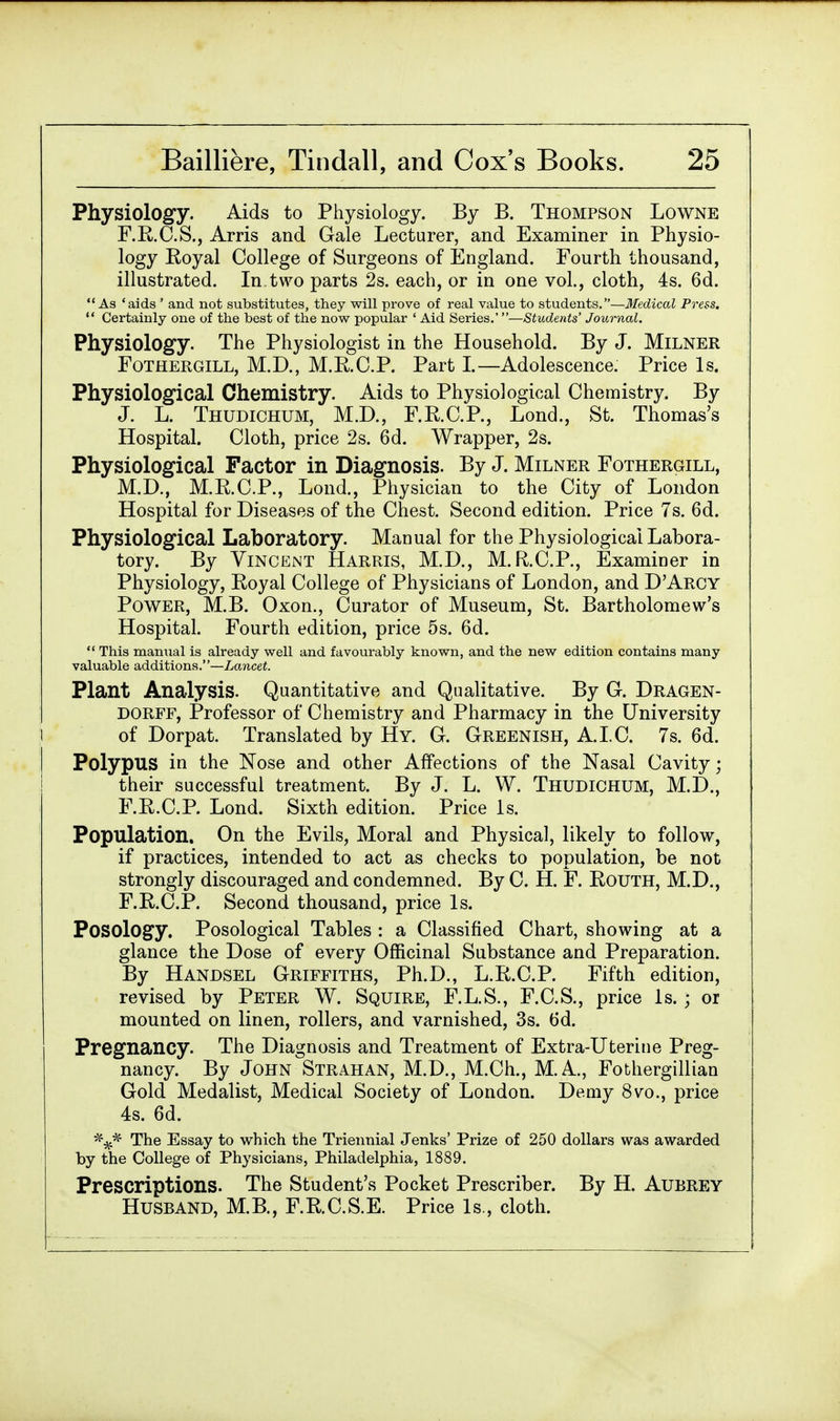 Physiology. Aids to Physiology. By B. Thompson Lowne F.R.C.S., Arris and Gale Lecturer, and Examiner in Physio- logy Royal College of Surgeons of England. Fourth thousand, illustrated. In.two parts 2s. each, or in one vol., cloth, 4s. 6d. As 'aids ' and not substitutes, they will prove of real value to students.—Medical Press. Certainly one of the best of the now popular ' Aid Series.'—Students' Journal. Physiology. The Physiologist in the Household. By J. Milner Fothergill, M.D., M.R.C.P. Part I.—Adolescence. Price Is. Physiological Chemistry. Aids to Physiological Chemistry. By J. L. Thudichum, M.D., F.R.C.P., Lond., St. Thomas's Hospital. Cloth, price 2s. 6d. Wrapper, 2s. Physiological Factor in Diagnosis. By J. Milner Fothergill, M.D., M.R.C.P., Lond., Physician to the City of London Hospital for Diseases of the Chest. Second edition. Price 7s. 6d. Physiological Laboratory. Manual for the Physiological Labora- tory. By Vincent Harris, M.D., M.R.C.P., Examiner in Physiology, Eoyal College of Physicians of London, and D'Arcy Power, M.B. Oxon., Curator of Museum, St. Bartholomew's Hospital. Fourth edition, price 5s. 6d. This manual is already well and favourably known, and the new edition contains many valuable additions.—Lancet. Plant Analysis. Quantitative and Qualitative. By G. Dragen- DORFF, Professor of Chemistry and Pharmacy in the University of Dorpat. Translated by Hy. G. Greenish, A.I.C. 7s. 6d. Polypus in the Nose and other Affections of the Nasal Cavity; their successful treatment. By J. L. W. Thudichum, M.D., F.B.C.P. Lond. Sixth edition. Price Is. Population. On the Evils, Moral and Physical, likely to follow, if practices, intended to act as checks to population, be not strongly discouraged and condemned. By C. H. F. Bouth, M.D., F.B.C.P. Second thousand, price Is. Posology. Posological Tables : a Classified Chart, showing at a glance the Dose of every Officinal Substance and Preparation. By Handsel Griffiths, Ph.D., L.R.C.P. Fifth edition, revised by Peter W. Squire, F.L.S., F.C.S., price Is.; or mounted on linen, rollers, and varnished, 3s. 6d. Pregnancy. The Diagnosis and Treatment of Extra-Uterine Preg- nancy. By John Strahan, M.D., M.Ch., M.A., Fothergillian Gold Medalist, Medical Society of London. Demy 8vo., price 4s. 6d. The Essay to which the Triennial Jenks' Prize of 250 dollars was awarded by the College of Physicians, Philadelphia, 1889. Prescriptions. The Student's Pocket Prescriber. By H. Aubrey Husband, M.B., F.RC.S.E. Price Is., cloth.