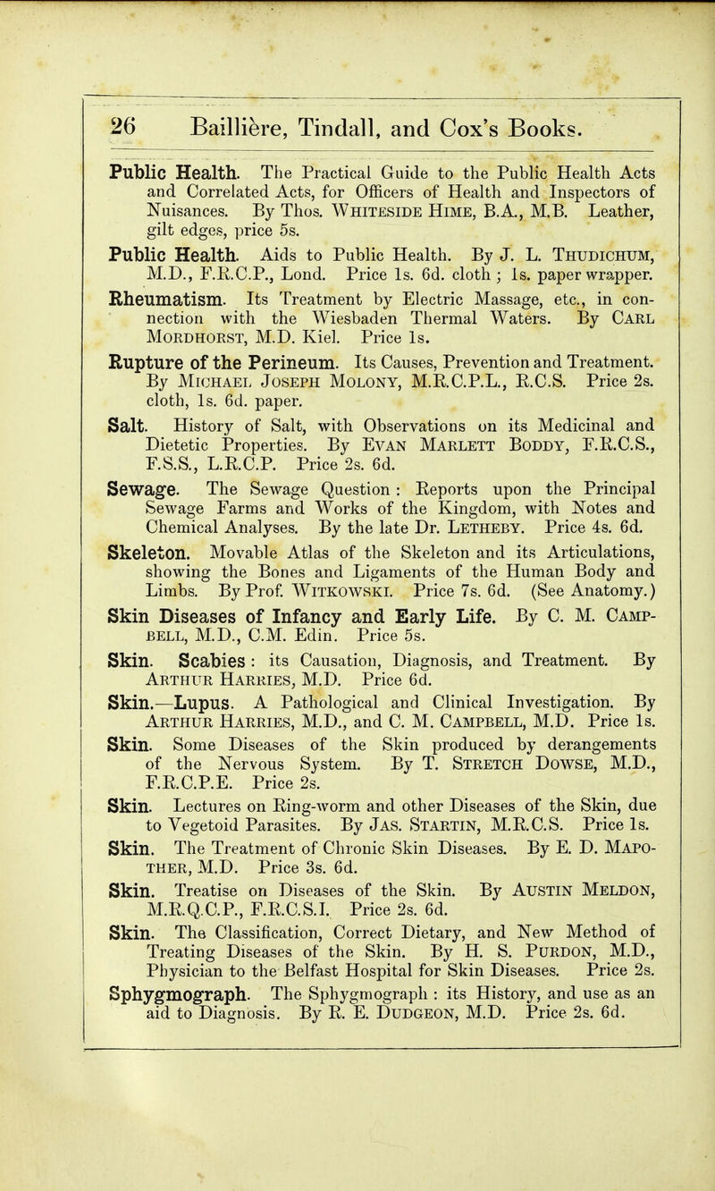 Public Health. The Practical Guide to the Public Health Acts and Correlated Acts, for Officers of Health and Inspectors of Nuisances. By Thos. Whiteside Hime, B.A., M.B. Leather, gilt edges, price 5s. Public Health. Aids to Public Health. By J. L. Thudichum, M.D., F.E.C.P., Lond. Price Is. 6d. cloth; Is. paper wrapper. Rheumatism. Its Treatment by Electric Massage, etc., in con- nection with the Wiesbaden Thermal Waters. By Carl Mordhorst, M.D. Kiel. Price Is. Rupture Of the Perineum. Its Causes, Prevention and Treatment. By Michael Joseph Molony, M.E.C.P.L., B.C.S. Price 2s. cloth, Is. 6d. paper. Salt. History of Salt, with Observations on its Medicinal and Dietetic Properties. By Evan Marlett Boddy, E.E.C.S., F.S.S., L.E.C.P. Price 2s. 6d. Sewage. The Sewage Question : Eeports upon the Principal Sewage Farms and Works of the Kingdom, with Notes and Chemical Analyses. By the late Dr. Letheby. Price 4s. 6d. Skeleton. Movable Atlas of the Skeleton and its Articulations, showing the Bones and Ligaments of the Human Body and Limbs. By Prof. Witkowski. Price 7s. 6d. (See Anatomy.) Skin Diseases of Infancy and Early Life. By C. M. Camp- bell, M.D., CM. Edin. Price 5s. Skin. Scabies : its Causation, Diagnosis, and Treatment. By Arthur Harries, M.D. Price 6d. Skin.-—Lupus. A Pathological and Clinical Investigation. By Arthur Harries, M.D., and C. M. Campbell, M.D. Price Is. Skin. Some Diseases of the Skin produced by derangements of the Nervous System. By T. Stretch Dowse, M.D., F.E.C.P.E. Price 2s. Skin. Lectures on Eing-worm and other Diseases of the Skin, due to Vegetoid Parasites. By Jas. Startin, M.E.C.S. Price Is. Skin. The Treatment of Chronic Skin Diseases. By E. D. Mapo- ther, M.D. Price 3s. 6d. Skin. Treatise on Diseases of the Skin. By Austin Meldon, M.E.Q.C.P., F.E.C.S.I. Price 2s. 6d. Skin. The Classification, Correct Dietary, and New Method of Treating Diseases of the Skin. By H. S. Purdon, M.D., Physician to the Belfast Hospital for Skin Diseases. Price 2s. Sphygmograph. The Sphygmograph : its History, and use as an aid to Diagnosis. By E. E. Dudgeon, M.D. Price 2s. 6d.