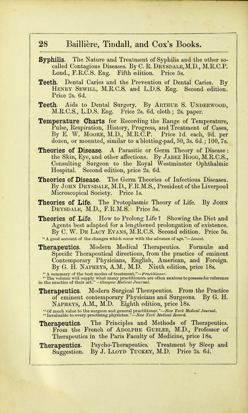 Syphilis. The Nature and Treatment of Syphilis and the other so- called Contagious Diseases. By C. K. Drysdale,M.D., M.E.C.P. Lond., F.R.C.S. Eng. Fifth edition. Price 5s. Teeth. Dental Caries and the Prevention of Dental Caries. By Henry Sewill, M.R.C.S. and L.D.S. Eng. Second edition. Price 2s. 6d. Teeth. Aids to Dental Surgery. By Arthur S. Underwood, M.R.C.S., L.D.S. Eng. Price 2s. 6d. cloth; 2s. paper. Temperature Charts for Recording the Range of Temperature, Pulse, Respiration, History, Progress, and Treatment of Cases, By E. W. Moore, M.D., M.R.C.P. Price Id. each, 9d. per dozen, or mounted, similar to a blotting-pad, 50, 3s. 6d.; 100, 7s. Theories of Disease. A Parasitic or Germ Theory of Disease : the Skin, Eye, and other affections. By Jabez Hogg, M.R.C.S., Consulting Surgeon to the Royal Westminster Ophthalmic Hospital. Second edition, price 2s. 6d. Theories of Disease. The Germ Theories of Infectious Diseases. By John Drysdale, M.D., F.R.M.S., President of the Liverpool Microscopical Society. Price Is. Theories Of Life. The Protoplasmic Theory of Life. By John Drysdale, M.D., F.R.M.S. Price 5s. Theories Of Life. How to Prolong Life 1 Showing the Diet and Agents best adapted for a lengthened prolongation of existence. By C. W. De Lacy Evans, M.R.C.S. Second edition. Price 5s. A good account of the changes which occur with the advance of age.— Lancet. Therapeutics. Modern Medical Therapeutics. Formulae and Specific Therapeutical directions, from the practice of eminent Contemporary Physicians, English, American, and Foreign. By G. H. Napheys, A.M., M.D. Ninth edition, price 18s. A summary of the best modes of treatment.—Practitioner.  The volume will supply what many practitioners are often anxious to possess for reference in the practice of their art. — Glasgow Medical Journal. Therapeutics. Modern Surgical Therapeutics. From the Practice of eminent contemporary Physicians and Surgeons. By G. H. Napheys, A.M., M.D. Eighth edition, price 18s.  Of much value to the surgeon and general practitioner.—New York Medical Journal. Invaluable to every practising physician.—New York Medical Record. Therapeutics. The Principles and Methods of Therapeutics. From the French of Adolphe Gubler, M.D., Professor of Therapeutics in the Paris Faculty of Medicine, price 18s. Therapeutics. Psycho-Therapeutics. Treatment by Sleep and Suggestion. By J. Lloyd Tuckey, M.D. Price 2s. 6d.