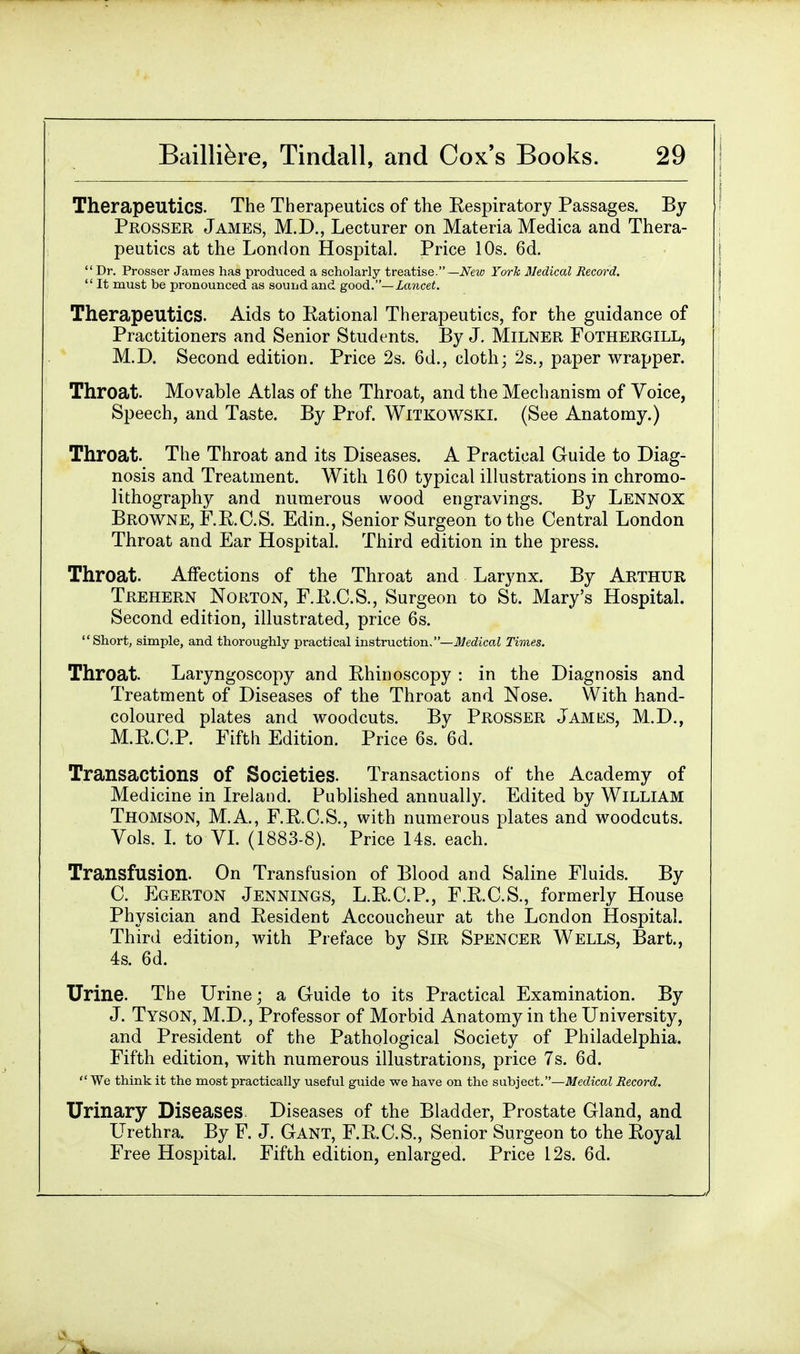 Therapeutics. The Therapeutics of the Respiratory Passages. By ! Prosser James, M.D., Lecturer on Materia Medica and Thera- peutics at the London Hospital. Price 10s. 6d. Dr. Prosser James has produced a scholarly treatise.— New York Medical Record.  It must be pronounced as sound and good.— Lancet. Therapeutics. Aids to Rational Therapeutics, for the guidance of Practitioners and Senior Students. By J. Milner Fothergill, M.D. Second edition. Price 2s. 6d., cloth • 2s., paper wrapper. Throat. Movable Atlas of the Throat, and the Mechanism of Voice, Speech, and Taste. By Prof. Witkowski. (See Anatomy.) Throat. The Throat and its Diseases. A Practical Guide to Diag- nosis and Treatment. With 160 typical illustrations in chromo- lithography and numerous wood engravings. By Lennox Browne, F.B.C.S. Edin., Senior Surgeon to the Central London Throat and Ear Hospital. Third edition in the press. Throat. Affections of the Throat and Larynx. By Arthur Trehern Norton, F.R.C.S., Surgeon to St. Mary's Hospital. Second edition, illustrated, price 6s. Short, simple, and thoroughly practical instruction.—Medical Times. Throat. Laryngoscopy and Rhinoscopy : in the Diagnosis and Treatment of Diseases of the Throat and Nose. With hand- coloured plates and woodcuts. By Prosser James, M.D., M.R.C.P. Fifth Edition. Price 6s. 6d. Transactions Of Societies. Transactions of the Academy of Medicine in Ireland. Published annually. Edited by William Thomson, M.A., F.R.C.S., with numerous plates and woodcuts. Vols. I. to VI. (1883-8). Price 14s. each. Transfusion. On Transfusion of Blood and Saline Fluids. By C. Egerton Jennings, L.R.C.P., F.R.C.S., formerly House Physician and Resident Accoucheur at the London Hospital. Third edition, with Preface by Sir Spencer Wells, Bart., 4s. 6d. Urine. The Urine; a Guide to its Practical Examination. By J. Tyson, M.D., Professor of Morbid Anatomy in the University, and President of the Pathological Society of Philadelphia. Fifth edition, with numerous illustrations, price 7s. 6d.  We think it the most practically useful guide we have on the subject.—Medical Record. Urinary Diseases. Diseases of the Bladder, Prostate Gland, and Urethra. By F. J. Gant, F.R.C.S., Senior Surgeon to the Royal Free Hospital. Fifth edition, enlarged. Price 12s. 6d. I .