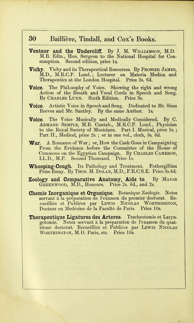 Ventnor and the Undercliff. By J. M. Williamson, M.D. M.B. Edin., Hon. Surgeon to the National Hospital for Con- sumption. Second edition, price Is. Vichy. Vichy and its Therapeutical Resources. By Prosser James, M.D., M.R.C.P. Lond.; Lecturer on Materia Medica and Therapeutics at the London Hospital. Price 2s. 6d. Voice. The Philosophy of Voice. Showing the right and wrong Action of the Breath and Vocal Cords in Speech and Song. By Charles Lunn. Sixth Edition. Price 3s. Voice. Artistic Voice in Speech and Song. Dedicated to Mr. Sims Eeeves and Mr. Santley. By the same Author. Is. Voice. The Voice Musically and Medically Considered. By C. Armand Semple, M.B. Cantab., M.R.C.P. Lond., Physician to the Royal Society of Musicians. Part L Musical, price Is.; Part II., Medical, price 2s. ; or in one vol., cloth, 3s. 6d. War. A Romance of War; or, How the Cash Goes in Campaigning From the Evidence before the Committee of the House of Commons on the Egyptian Campaign. By Charles Cameron, LL.D., M.P. Second Thousand. Price Is. Whooping-Cough. Its Pathology and Treatment. Fothergillian Prize Essay. By Thos. M. Dolan, M.D., F.R.C.S.E. Price 3s.6d. Zoology and Comparative Anatomy, Aids to. By Major Greenwood, M.D., Honours. Price 2s. 6d., and 2s. Chemie Inorganique et Organique. Botanique Zoologie. Notes servant a la preparation de Texamen du premier doctorat. Re- cueilli6s et Publiees par Lewis Nicolas Worthington, Docteur en Medicine de la Facult6 de Paris. Price 10s. Therapeutique Ligatures des Arteres. Tracheotomie et Laryn- gotomie. Notes servant a la preparation de l'examen du quat- rieme doctorat. Recueilli^s et Publiees par Lewis Nicolas Worthington, M.D. Paris, etc. Price 10s.