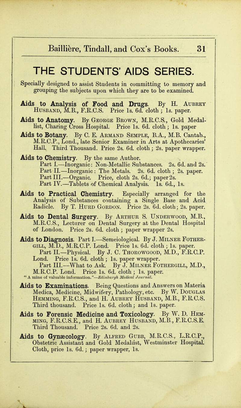 THE STUDENTS' AIDS SERIES. Specially designed to assist Students in committing to memory and grouping the subjects upon which they are to be examined. Aids to Analysis of Food and Drugs. By H. Aubrey Husband, M.B., F.R.C.S. Price Is. 6d. cloth ; Is. paper. Aids to Anatomy. By George Brown, M.E.C.S., Gold Medal- list, Charing Cross Hospital. Price Is. 6d. cloth; Is. paper Aids to Botany. By C. E. Arm and Semple, B.A., M.B. Cantab., M.E.C.P., Lond., late Senior Examiner in Arts at Apothecaries' Hall. Third Thousand. Price 2s. 6d. cloth; 2s. paper wrapper. Aids to Chemistry. By the same Author. Part I.—Inorganic: Non-Metallic Substances. 2s. 6d. and 2s. Part II.—Inorganic: The Metals. 2s. 6d. cloth; 2s. paper. Part III.—Organic. Price, cloth 2s. 6d.; paper 2s. Part IV.—Tablets of Chemical Analysis. Is. 6d., Is. Aids to Practical Chemistry. Especially arranged for the Analysis of Substances containing a Single Base and Acid Eadicle. By T. Hurd Gordon. Price 2s. 6d. cloth; 2s. paper. Aids to Dental Surgery. By Arthur S. Underwood, M.B., M.R.C.S., Lecturer on Dental Surgery at the Dental Hospital of London. Price 2s. 6d. cloth ; paper wrapper 2s. Aids to Diagnosis. Part I.—Semeiological. By J. Milner Fother- GILL, M.D., M.RC.P. Lond. Price Is. 6d. cloth ; Is. paper. Part II.—Physical. By J. C. Thorowgood, M.D., F.R.C.P. Lond. Price Is. 6d. cloth ; Is. paper wrapper. Part III.—What to Ask. By J. Milner Fothergill, M.D., M.E.C.P. Lond. Price Is. 6d. cloth; Is. paper. A mine of valuable information.—Edinburgh Medical Journal. Aids to Examinations. Being Questions and Answers on Materia Medica, Medicine, Midwifery, Pathology, etc. By W. Douglas Hemming, F.R.C.S., and H. Aubrey Husband, MB., F.K.C.S. Third thousand. Price Is. 6d. cloth; and Is. paper. Aids to Forensic Medicine and Toxicology. By W. D. Hem- ming, F.E.C.S.E., and H. Aubrey Husband, M.B., F.R.C.S.E. Third Thousand. Price 2s. 6d. and 2s. Aids to Gynaecology. By Alfred Gubb, M.R.C.S., L.R.C.P., Obstetric Assistant and Gold Medallist, Westminster Hospital. Cloth, price Is. 6d.; paper wrapper, Is.