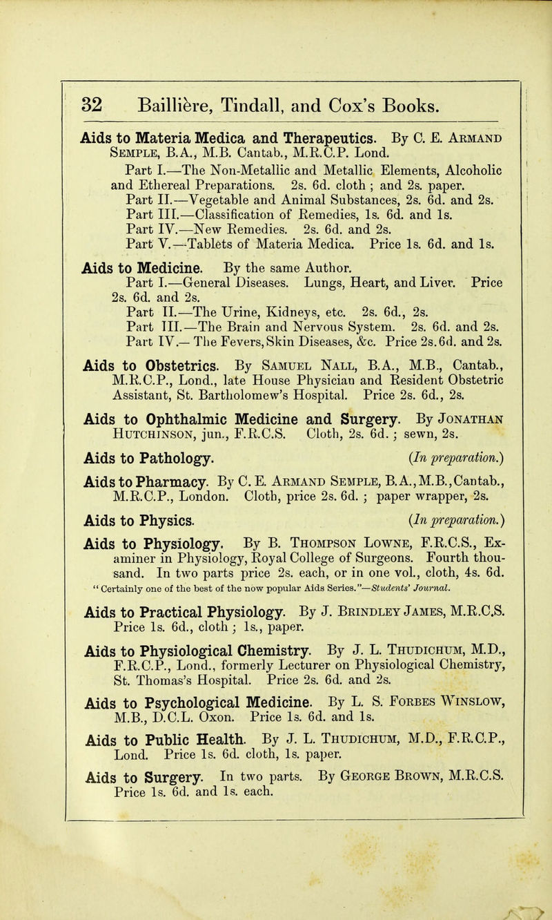 Aids to Materia Medica and Therapeutics. By 0. E. Aemand Semple, B.A., M.B. Cantab., M.R.O.P. Lond. Part I.—The Non-Metallic and Metallic Elements, Alcoholic and Ethereal Preparations. 2s. 6d. cloth ; and 2s. paper. Part II.—Vegetable and Animal Substances, 2s. 6d. and 2s. Part III.—Classification of Remedies, Is. 6d. and Is. Part IV.—New Remedies. 2s. 6d. and 2s. Part V.—Tablets of Materia Medica. Price Is. 6d. and Is. Aids to Medicine. By the same Author. Part I.—General Diseases. Lungs, Heart, and Liver. Price 2s. 6d. and 2s. Part II.—The Urine, Kidneys, etc. 2s. 6d., 2s. Part III.—The Brain and Nervous System. 2s. 6d. and 2s. Part IV — The Fevers, Skin Diseases, &c. Price 2s. 6d. and 2s. Aids to Obstetrics. By Samuel Nall, B.A., M.B., Cantab., M.K.C.P., Lond., late House Physician and Resident Obstetric Assistant, St. Bartholomew's Hospital. Price 2s. 6d., 2s. Aids to Ophthalmic Medicine and Surgery. By Jonathan Hutchinson, jun., F.R.C.S. Cloth, 2s. 6d.; sewn, 2s. Aids to Pathology. (In preparation.) Aids to Pharmacy. By C. E. Armand Semple, B.A.,M.B.,Cantab., M.R.C.P., London. Cloth, price 2s. 6d. ; paper wrapper, 2s. Aids to Physics. (Inpreparation.) Aids to Physiology. By B. Thompson Lowne, F.R.C.S., Ex- aminer in Physiology, Royal College of Surgeons. Fourth thou- sand. In two parts price 2s. each, or in one vol., cloth, 4s. 6d. Certainly one of the best of the now popular Aids Series.— Students' Journal. Aids to Practical Physiology. By J. Bfjndley James, M.R.C.S. Price Is. 6d., cloth; Is., paper. Aids to Physiological Chemistry. By J. L. Thudichum, M.D., F.R.C.P., Lond., formerly Lecturer on Physiological Chemistry, St. Thomas's Hospital. Price 2s. 6d. and 2s. Aids to Psychological Medicine. By L. S. Forbes Winslow, M.B., D.C.L. Oxon. Price Is. 6d. and Is. Aids to Public Health. By J. L. Thudichum, M.D., F.R.C.P., Lond. Price Is. 6d. cloth, Is. paper. Aids to Surgery. In two parts. By George Brown, M.R.C.S. Price Is. 6d. and Is. each.