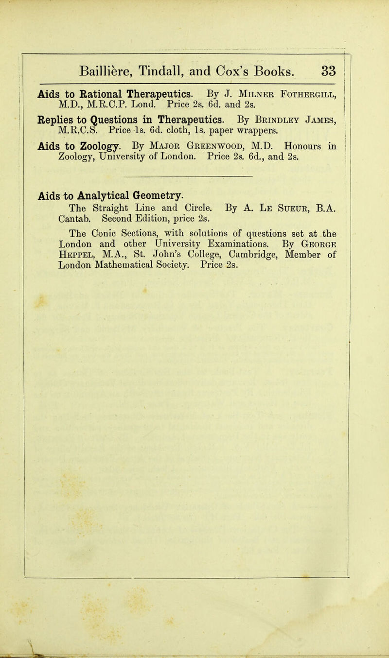I Bailliere, Tindall, and Cox's Books. 33 Aids to Rational Therapeutics. By J. Milner Fothergill, M.D., M.E.O.P. Lond. Price 2s. 6d. and 2s. Replies to Questions in Therapeutics. By Brindley James, M.R.C.S. Price Is. 6d. cloth, Is. paper wrappers. Aids to Zoology. By Major Greenwood, M.D. Honours in j Zoology, University of London. Price 2s. 6d., and 2s. Aids to Analytical Geometry. The Straight Line and Circle. By A. Le Sueur, B.A. Cantab. Second Edition, price 2s. The Conic Sections, with solutions of questions set at the London and other University Examinations. By George Heppel, M.A., St. John's College, Cambridge, Member of London Mathematical Society. Price 2s.