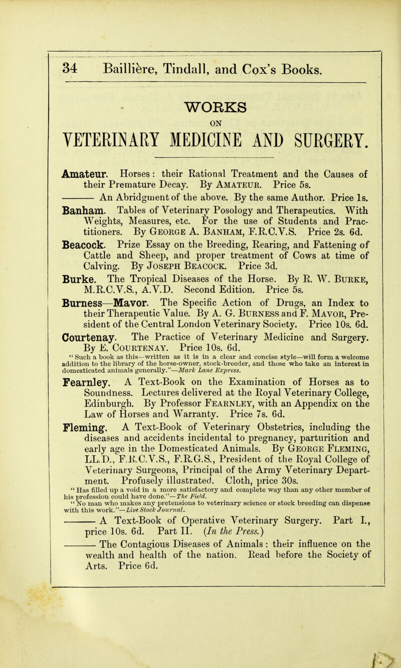 WORKS ON VETERINARY MEDICINE AND SURGERY. Amateur. Horses : their Rational Treatment and the Causes of their Premature Decay. By Amateur. Price 5s. An Abridgment of the above. By the same Author. Price Is. Banham. Tables of Veterinary Posology and Therapeutics. With Weights, Measures, etc. For the use of Students and Prac- titioners. By George A. Banham, F.R.C.V.S. Price 2s. 6d. Beacock. Prize Essay on the Breeding, Rearing, and Fattening of Cattle and Sheep, and proper treatment of Cows at time of Calving. By Joseph Beacock. Price 3d. Burke. The Tropical Diseases of the Horse. By R. W. Burke, M.R.C.V.S., A.V.D. Second Edition. Price 5s. Burness—Mavor. The Specific Action of Drugs, an Index to their Therapeutic Value. By A. G. Burness and F. Mavor, Pre- sident of the Central London Veterinary Society. Price 10s. 6d. Courtenay. The Practice of Veterinary Medicine and Surgery. By E. Courtenay. Price 10s. 6d.  Such a book as this—written as it is in a clear and concise style—will form a welcome addition to the library of the horse-owner, stock-breeder, and those who take an interest in domesticated animals generally.—Mark Lane Express. Fearnley. A Text-Book on the Examination of Horses as to Soundness. Lectures delivered at the Royal Veterinary College, Edinburgh. By Professor Fearnley, with an Appendix on the Law of Horses and Warranty. Price 7s. 6d. Fleming. A Text-Book of Veterinary Obstetrics, including the diseases and accidents incidental to pregnancy, parturition and early age in the Domesticated Animals. By George Fleming, LL.D., F.R.C.V.S., F.R.G.S., President of the Royal College of Veterinary Surgeons, Principal of the Army Veterinary Depart- ment. Profusely illustrated. Cloth, price 30s.  Has filled up a void in a more satisfactory and complete way than any other member of his profession could have done.—The Field.  No man who makes any pretensions to veterinary science or stock breeding can dispense with this work.— Live Stock Journal. A Text-Book of Operative Veterinary Surgery. Part I., price 10s. 6d. Part II. (In the Press.) The Contagious Diseases of Animals : their influence on the wealth and health of the nation. Read before the Society of Arts. Price 6d.