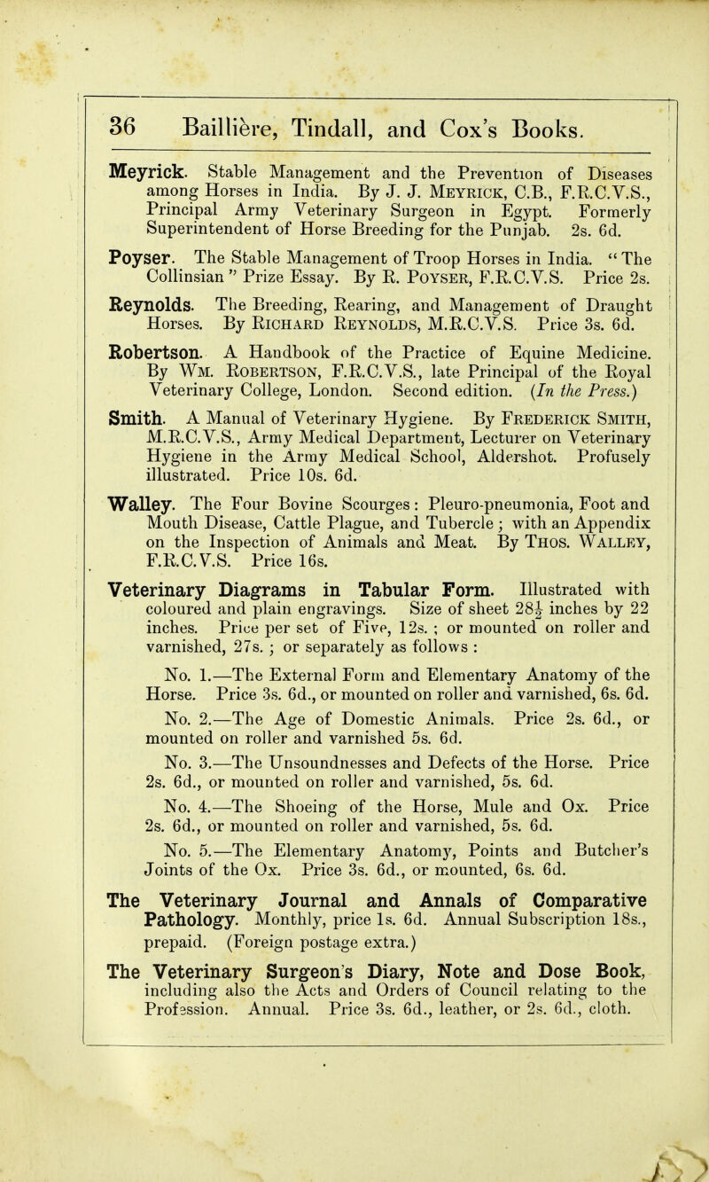 Meyrick. Stable Management and the Prevention of Diseases among Horses in India. By J. J. Meyrick, C.B., F.R.C.V.S., Principal Army Veterinary Surgeon in Egypt. Formerly Superintendent of Horse Breeding for the Punjab. 2s. 6d. Poyser. The Stable Management of Troop Horses in India. The Collinsian Prize Essay. By E. Poyser, F.E.O.V.S. Price 2s. Reynolds. The Breeding, Rearing, and Management of Draught Horses. By Richard Reynolds, M.R.C.V.S. Price 3s. 6d. Robertson. A Handbook of the Practice of Equine Medicine. By Wm. Robertson, F.R.C.V.S., late Principal of the Royal Veterinary College, London. Second edition. (In the Press.) Smith. A Manual of Veterinary Hygiene. By Frederick Smith, M.R.C.V.S., Army Medical Department, Lecturer on Veterinary Hygiene in the Array Medical School, Aldershot. Profusely illustrated. Price 10s. 6d. Walley. The Four Bovine Scourges: Pleuro-pneumonia, Foot and Mouth Disease, Cattle Plague, and Tubercle ; with an Appendix on the Inspection of Animals and Meat. By Thos. Walley, F.R.C.V.S. Price 16s. Veterinary Diagrams in Tabular Form. Illustrated with coloured and plain engravings. Size of sheet 28J inches by 22 inches. Price per set of Five, 12s. ; or mounted on roller and varnished, 27s. ; or separately as follows : No. 1.—The External Form and Elementary Anatomy of the Horse. Price 3s. 6d., or mounted on roller and varnished, 6s. 6d. No. 2.—The Age of Domestic Animals. Price 2s. 6d., or mounted on roller and varnished 5s. 6d. No. 3.—The Unsoundnesses and Defects of the Horse. Price 2s. 6d., or mounted on roller and varnished, 5s. 6d. No. 4.—The Shoeing of the Horse, Mule and Ox. Price 2s. 6d., or mounted on roller and varnished, 5s. 6d. No. 5.—The Elementary Anatomy, Points and Butcher's Joints of the Ox. Price 3s. 6d., or mounted, 6s. 6d. The Veterinary Journal and Annals of Comparative Pathology. Monthly, price Is. 6d. Annual Subscription 18s., prepaid. (Foreign postage extra.) The Veterinary Surgeon's Diary, Note and Dose Book, including also the Acts and Orders of Council relating to the Profession. Annual. Price 3s. 6d., leather, or 2s. 6d., cloth.