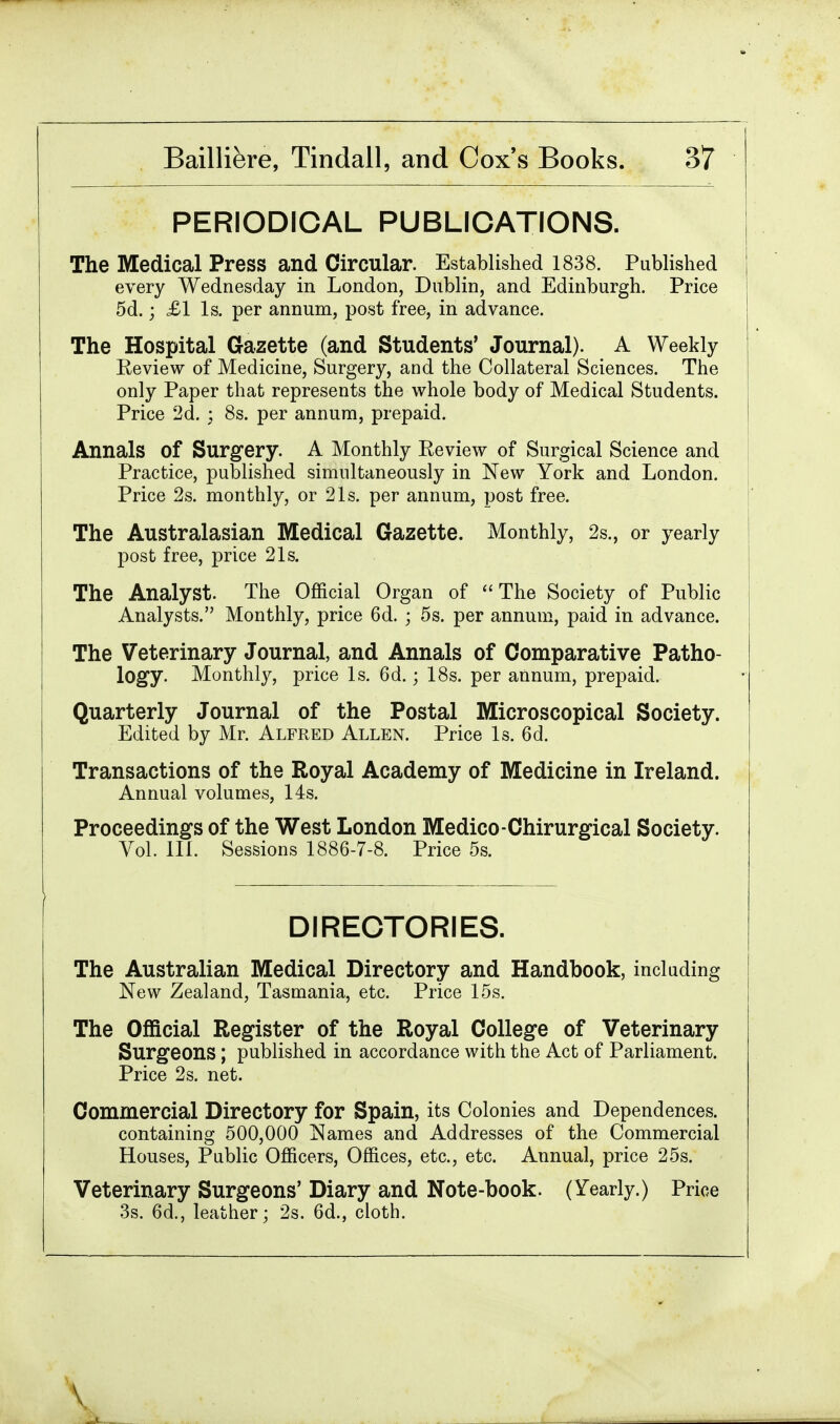 PERIODICAL PUBLICATIONS. The Medical Press and Circular. Established 1838. Published every Wednesday in London, Dublin, and Edinburgh. Price 5d.; £1 Is. per annum, post free, in advance. The Hospital Gazette (and Students' Journal). A Weekly Review of Medicine, Surgery, and the Collateral Sciences. The only Paper that represents the whole body of Medical Students. Price 2d. ; 8s. per annum, prepaid. Annals of Surgery. A Monthly Review of Surgical Science and Practice, published simultaneously in New York and London. Price 2s. monthly, or 21s. per annum, post free. The Australasian Medical Gazette. Monthly, 2s., or yearly post free, price 21s. The Analyst. The Official Organ of The Society of Public Analysts. Monthly, price 6d. ; 5s. per annum, paid in advance. The Veterinary Journal, and Annals of Comparative Patho- logy. Monthly, price Is. 6d.; 18s. per annum, prepaid. Quarterly Journal of the Postal Microscopical Society. Edited by Mr. Alfred Allen. Price Is. 6d. Transactions of the Royal Academy of Medicine in Ireland. Annual volumes, 14s. Proceedings of the West London Medico-Chirurgical Society. Vol. 111. Sessions 1886-7-8. Price 5s. DIRECTORIES. The Australian Medical Directory and Handbook, including New Zealand, Tasmania, etc. Price 15s. The Official Register of the Royal College of Veterinary Surgeons ; published in accordance with the Act of Parliament. Price 2s. net. Commercial Directory for Spain, its Colonies and Dependences, containing 500,000 Names and Addresses of the Commercial Houses, Public Officers, Offices, etc., etc. Annual, price 25s. Veterinary Surgeons' Diary and Note-book. (Yearly.) Price 3s. 6d., leather; 2s. 6d., cloth.