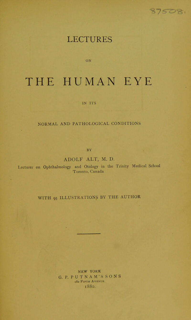 LECTURES ON THE HUMAN EYE IN ITS NORMAL AND PATHOLOGICAL CONDITIONS BY ADOLF ALT, M. D. Lecturer on Ophthalmology and Otology in the Trinity Medical School Toronto, Canada WITH 95 ILLUSTRATIONS BY THE AUTHOR NEW YORK G. P. PUTNAM'S SONS 182 Fifth Avrnue 1880.