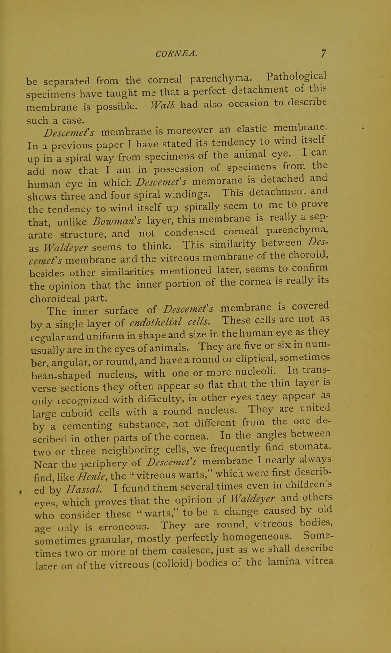 be separated from the corneal parenchyma. Pathological specimens have taught me that a perfect detachment of this membrane is possible. Walb had also occasion to describe such a case. Descemefs membrane is moreover an elastic membrane In a previous paper I have stated its tendency to wind itself up in a spiral way from specimens of the animal eye. I can add now that I am in possession of specimens from the human eye in which Descemefs membrane is detached and shows three and four spiral windings. This detachment and the tendency to wind itself up spirally seem to me to prove that, unlike Botvmaris layer, this membrane is really a sep- arate structure, and not condensed corneal parenchyma, as Waldeyer seems to think. This similarity between Des- cemefs membrane and the vitreous membrane of the choroid, besides other similarities mentioned later, seems to confirm the opinion that the inner portion of the cornea is really its choroideal part. . The inner surface of Descemefs membrane is covered by a single layer of endothelial cells. These cells are not as regular and uniform in shape and size in the human eye as they usually are in the eyes of animals. They are five or six in num- ber, angular, or round, and have a round or eliptical, sometimes bean-shaped nucleus, with one or more nucleoli. In trans- verse sections they often appear so flat that the thin layer is only recognized with difficulty, in other eyes they appear as large cuboid cells with a round nucleus. They are united by^a cementing substance, not different from the one de- scribed in other parts of the cornea. In the angles between two or three neighboring cells, we frequently find stomata. Near the periphery of Descemefs membrane I nearly always find, like Henle, the  vitreous warts, which were first describ- ed by Hassal. I found them several times even in children's eyes, which proves that the opinion of Waldeyer and others who'consider these warts, to be a change caused by old age only is erroneous. They are round, vitreous bodies, sometimes granular, mostly perfectly homogeneous. Some- times two or more of them coalesce, just as we shall describe later on of the vitreous (colloid) bodies of the lamina vitrea
