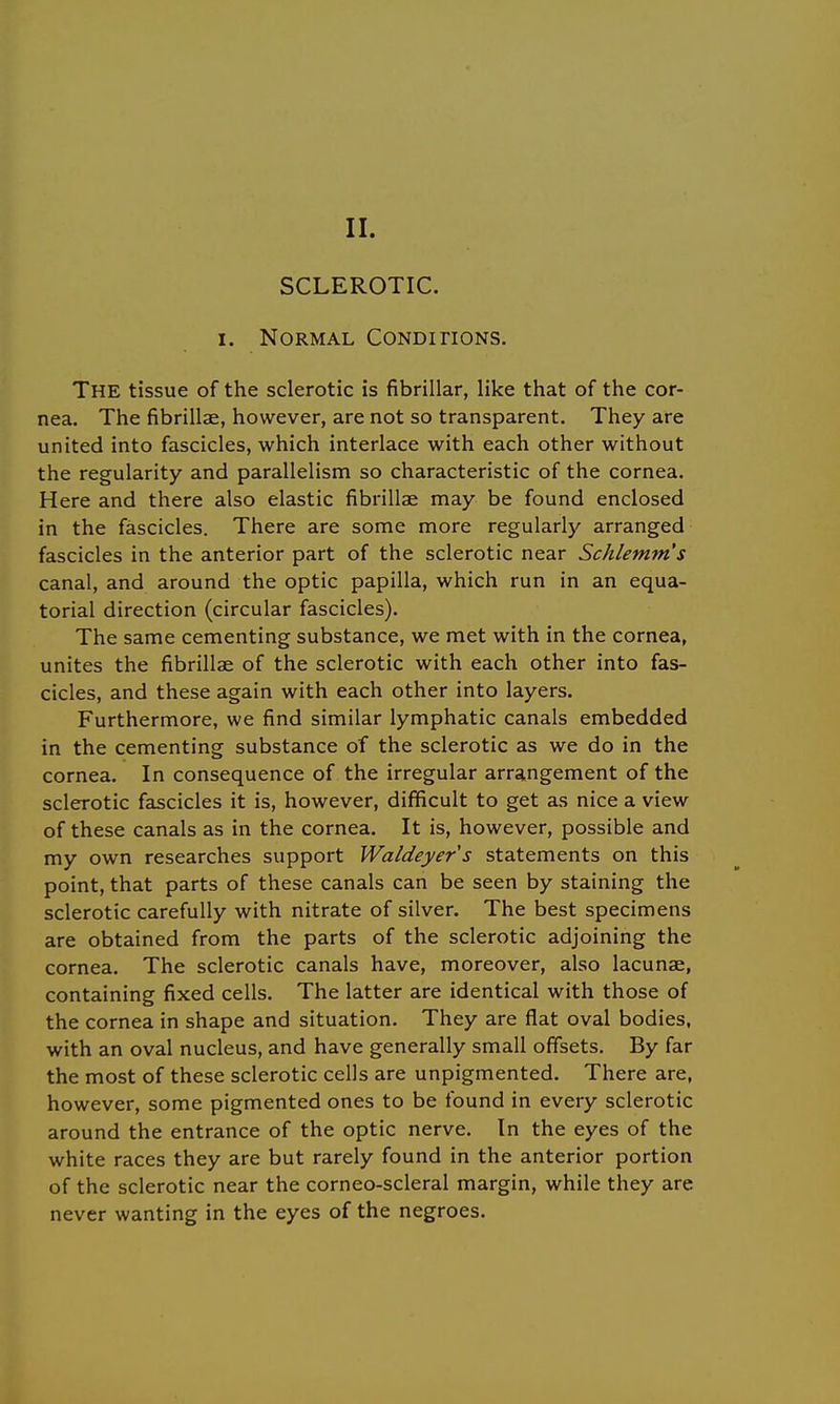 II. SCLEROTIC. i. Normal Conditions. The tissue of the sclerotic is fibrillar, like that of the cor- nea. The fibrillae, however, are not so transparent. They are united into fascicles, which interlace with each other without the regularity and parallelism so characteristic of the cornea. Here and there also elastic fibrillae may be found enclosed in the fascicles. There are some more regularly arranged fascicles in the anterior part of the sclerotic near Schlemm's canal, and around the optic papilla, which run in an equa- torial direction (circular fascicles). The same cementing substance, we met with in the cornea, unites the fibrillae of the sclerotic with each other into fas- cicles, and these again with each other into layers. Furthermore, we find similar lymphatic canals embedded in the cementing substance of the sclerotic as we do in the cornea. In consequence of the irregular arrangement of the sclerotic fascicles it is, however, difficult to get as nice a view of these canals as in the cornea. It is, however, possible and my own researches support Waldeyers statements on this point, that parts of these canals can be seen by staining the sclerotic carefully with nitrate of silver. The best specimens are obtained from the parts of the sclerotic adjoining the cornea. The sclerotic canals have, moreover, also lacunae, containing fixed cells. The latter are identical with those of the cornea in shape and situation. They are flat oval bodies, with an oval nucleus, and have generally small offsets. By far the most of these sclerotic cells are unpigmented. There are, however, some pigmented ones to be found in every sclerotic around the entrance of the optic nerve. In the eyes of the white races they are but rarely found in the anterior portion of the sclerotic near the corneo-scleral margin, while they are never wanting in the eyes of the negroes.