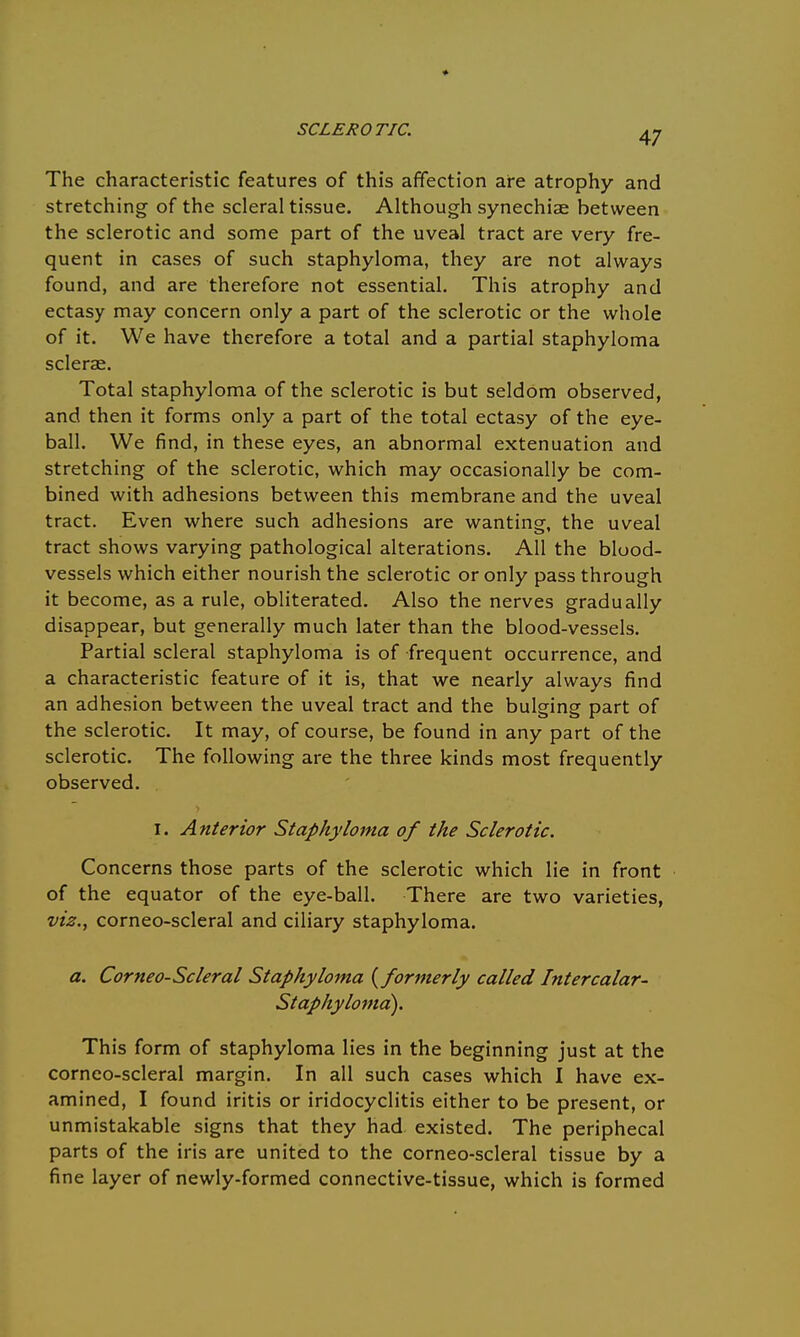 » SCLEROTIC. 47 The characteristic features of this affection are atrophy and stretching of the scleral tissue. Although synechias between the sclerotic and some part of the uveal tract are very fre- quent in cases of such staphyloma, they are not always found, and are therefore not essential. This atrophy and ectasy may concern only a part of the sclerotic or the whole of it. We have therefore a total and a partial staphyloma sclerae. Total staphyloma of the sclerotic is but seldom observed, and then it forms only a part of the total ectasy of the eye- ball. We find, in these eyes, an abnormal extenuation and stretching of the sclerotic, which may occasionally be com- bined with adhesions between this membrane and the uveal tract. Even where such adhesions are wanting, the uveal tract shows varying pathological alterations. All the blood- vessels which either nourish the sclerotic or only pass through it become, as a rule, obliterated. Also the nerves gradually disappear, but generally much later than the blood-vessels. Partial scleral staphyloma is of frequent occurrence, and a characteristic feature of it is, that we nearly always find an adhesion between the uveal tract and the bulging part of the sclerotic. It may, of course, be found in any part of the sclerotic. The following are the three kinds most frequently observed. i. Anterior Staphyloma of the Sclerotic. Concerns those parts of the sclerotic which lie in front of the equator of the eye-ball. There are two varieties, viz., corneo-scleral and ciliary staphyloma. a. Corneo-Scleral Staphyloma {formerly called Intercalar- Staphyloma). This form of staphyloma lies in the beginning just at the corneo-scleral margin. In all such cases which I have ex- amined, I found iritis or iridocyclitis either to be present, or unmistakable signs that they had existed. The periphecal parts of the iris are united to the corneo-scleral tissue by a fine layer of newly-formed connective-tissue, which is formed