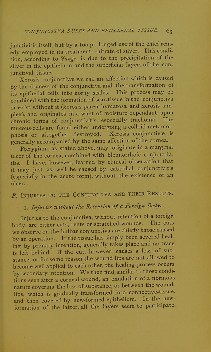 junctivitis itself, but by a too prolonged use of the chief rem- edy employed in its treatment—nitrate of silver. This condi- tion, according to Junge, is due to the precipitation of the silver in the epithelium and the superficial layers of the con- junctival tissue. Xerosis conjunctivae we call an affection which is caused by the dryness of the conjunctiva and the transformation of its epithelial cells into horny scales. This process may be combined with the formation of scar-tissue in the conjunctiva or exist without it (xerosis parenchymatosa and xerosis sim- plex), and originates in a want of moisture dependant upon chronic forms of conjunctivitis, especially trachoma. The mucous-cells are found either undergoing a colloid metamor- phosis or altogether destroyed. Xerosis conjunctivae is generally accompanied by the same affection of the cornea. Pterygium, as stated above, may originate in a marginal ulcer of the cornea, combined with blennorrhoic conjunctiv- itis. I have, however, learned by clinical observation that it may just as well be caused by catarrhal conjunctivitis (especially in the acute form), without the existence of an ulcer. B. Injuries to the Conjunctiva and their Results. 1. Injuries without the Retention of a Foreign Body. Injuries to the conjunctiva, without retention of a foreign body, are either cuts, rents or scratched wounds. The cuts we observe on the bulbar conjunctiva are chiefly those caused by an operation. If the tissue has simply been severed heal- ing by primary intention, generally takes place and no trace is left behind. If the cut, however, causes a loss of sub- stance, or for some reason the wound-lips are not allowed to become well applied to each other, the healing process occurs by secondary intention. We then find, similar to those condi- tions seen after a corneal wound, an exudation of a fibrinous nature covering the loss of substance, or between the wound- lips, which is gradually transformed into connective-tissue, and then covered by new-formed epithelium. In the new- formation of the latter, all the layers seem to participate.