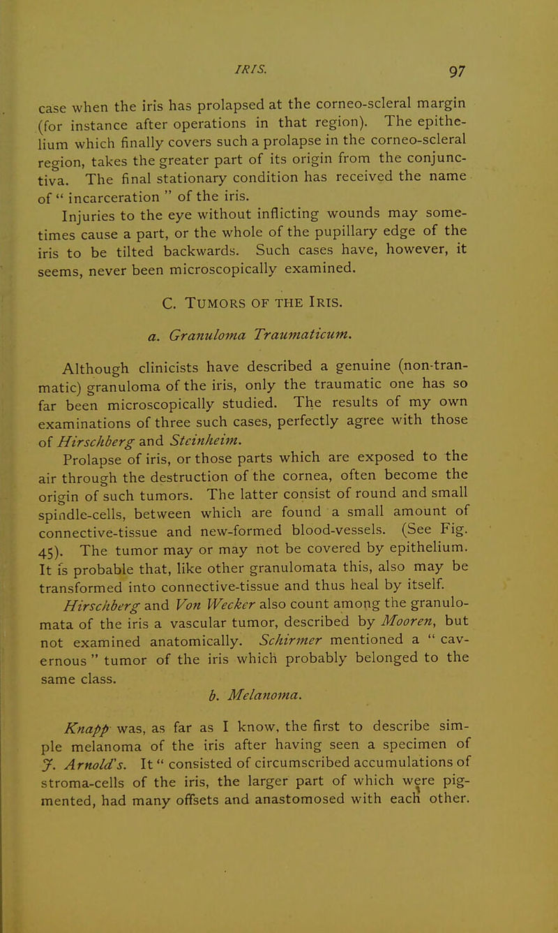 case when the iris has prolapsed at the corneo-scleral margin (for instance after operations in that region). The epithe- lium which finally covers such a prolapse in the corneo-scleral region, takes the greater part of its origin from the conjunc- tiva. The final stationary condition has received the name of  incarceration  of the iris. Injuries to the eye without inflicting wounds may some- times cause a part, or the whole of the pupillary edge of the iris to be tilted backwards. Such cases have, however, it seems, never been microscopically examined. C. Tumors of the Iris. a. Granuloma Traumaticum. Although clinicists have described a genuine (non-tran- matic) granuloma of the iris, only the traumatic one has so far been microscopically studied. The results of my own examinations of three such cases, perfectly agree with those of Hirschberg and Stcinheint. Prolapse of iris, or those parts which are exposed to the air through the destruction of the cornea, often become the origin of such tumors. The latter consist of round and small spindle-cells, between which are found a small amount of connective-tissue and new-formed blood-vessels. (See Fig. 45). The tumor may or may not be covered by epithelium. It is probable that, like other granulomata this, also may be transformed into connective-tissue and thus heal by itself. Hirschberg and Von Wecker also count among the granulo- mata of the iris a vascular tumor, described by Mooren, but not examined anatomically. Schirmer mentioned a  cav- ernous  tumor of the iris which probably belonged to the same class. b. Melanoma. Knapp was, as far as I know, the first to describe sim- ple melanoma of the iris after having seen a specimen of J. Arnold's. It consisted of circumscribed accumulations of stroma-cells of the iris, the larger part of which were pig- mented, had many offsets and anastomosed with each other.