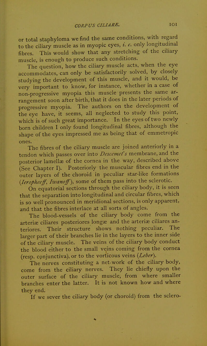 or total staphyloma we find the same conditions, with regard to the ciliary muscle as in myopic eyes, i. e. only longitudinal fibres. This would show that any stretching of the ciliary muscle, is enough to produce such conditions. The question, how the ciliary muscle acts, when the eye accommodates, can only be satisfactorily solved, by closely studying the development of this muscle, and it would, be very important to know, for instance, whether in a case of non-progressive myopia this muscle presents the same ar- rangement soon after birth, that it does in the later periods of progressive myopia. The authors on the development of the eye have, it seems, all neglected to study this point, which is of such great importance. In the eyes of two newly born children I only found longitudinal fibres, although the shape of the eyes impressed me as being that of emmetropic ones. The fibres of the ciliary muscle are joined anteriorly in a tendon which passes over into Descemefs membrane, and the posterior lamellae of the cornea in the way, described above (See Chapter I). Posteriorly the muscular fibres end in the outer layers of the choroid in peculiar star-like formations (Ieropheeff, Iwanoff), some of them pass into the sclerotic. On equatorial sections through the ciliary body, it is seen that the separation into longitudinal and circular fibres, which is so well pronounced in meridional sections, is only apparent, and that the fibres interlace at all sorts of angles. The blood-vessels of the ciliary body come from the arteriae ciliares posteriores longae and the arteriae ciliares an- teriores. Their structure shows nothing peculiar. The larger part of their branches lie in the layers to the inner side of the ciliary muscle. The veins of the ciliary body conduct the blood either to the small veins coming from the cornea (resp. cpnjunctiva), or to the vorticous veins {Leber). The nerves constituting a net-work of the ciliary body, come from the ciliary nerves. They lie chiefly upon the outer surface of the ciliary muscle, from where smaller branches enter the latter. It is not known how and where they end. If we sever the ciliary body (or choroid) from the sclero-