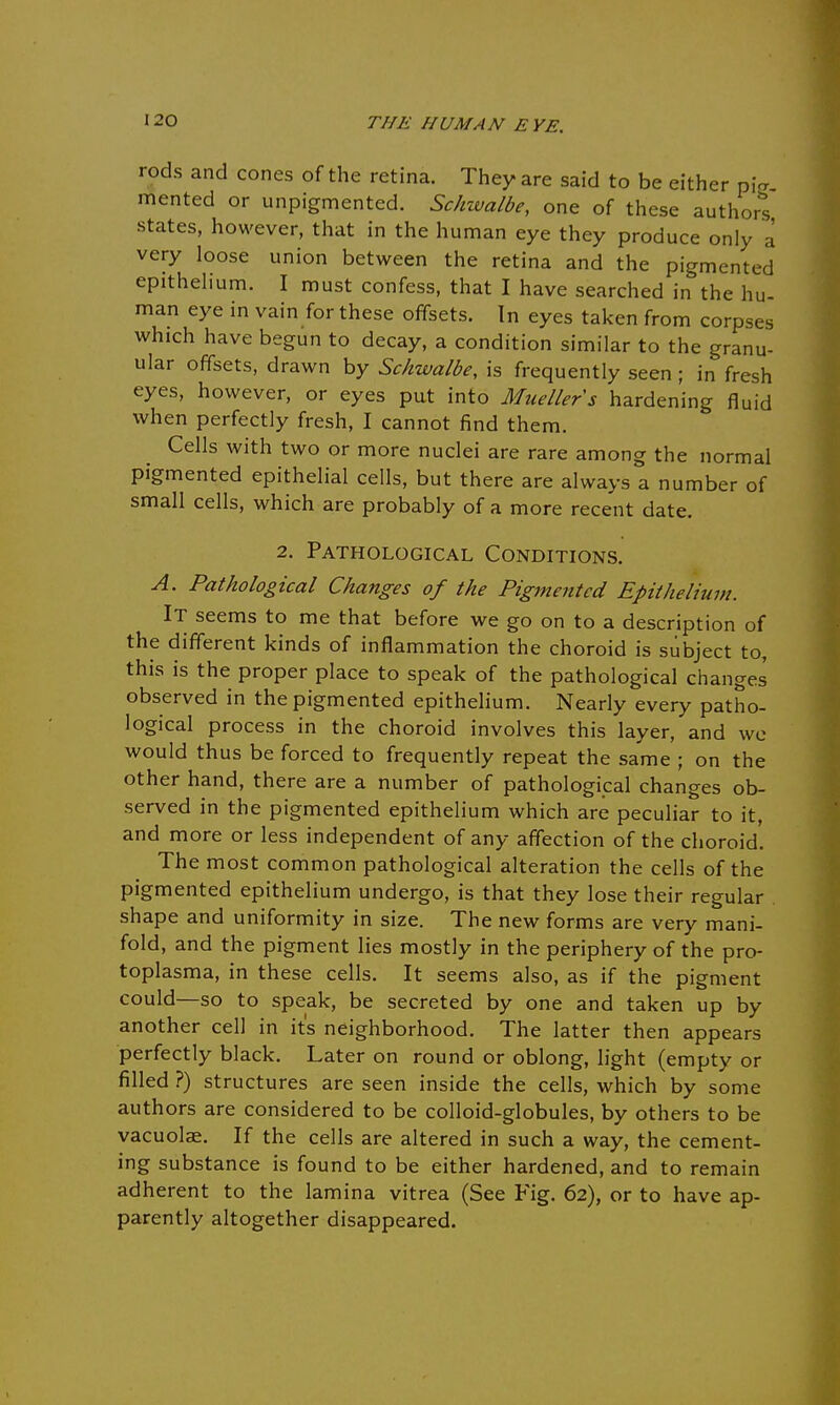 rods and cones of the retina. They are said to be either pia merited or unpigmented. Schwalbe, one of these author! states, however, that in the human eye they produce only a very loose union between the retina and the pigmented epithelium. I must confess, that I have searched in the hu- man eye in vain for these offsets. In eyes taken from corpses which have begun to decay, a condition similar to the granu- ular offsets, drawn by Schwalbe, is frequently seen ; in fresh eyes, however, or eyes put into Muellers hardening fluid when perfectly fresh, I cannot find them. Cells with two or more nuclei are rare among the normal pigmented epithelial cells, but there are always a number of small cells, which are probably of a more recent date. 2. Pathological Conditions. A. Pathological Changes of the Pigmented Epithelium. It seems to me that before we go on to a description of the different kinds of inflammation the choroid is subject to, this is the proper place to speak of the pathological changes observed in the pigmented epithelium. Nearly every patho- logical process in the choroid involves this layer, and we would thus be forced to frequently repeat the same ; on the other hand, there are a number of pathological changes ob- served in the pigmented epithelium which are peculiar to it, and more or less independent of any affection of the choroid. The most common pathological alteration the cells of the pigmented epithelium undergo, is that they lose their regular shape and uniformity in size. The new forms are very mani- fold, and the pigment lies mostly in the periphery of the pro- toplasma, in these cells. It seems also, as if the pigment could—so to speak, be secreted by one and taken up by another cell in it's neighborhood. The latter then appears perfectly black. Later on round or oblong, light (empty or filled ?) structures are seen inside the cells, which by some authors are considered to be colloid-globules, by others to be vacuolae. If the cells are altered in such a way, the cement- ing substance is found to be either hardened, and to remain adherent to the lamina vitrea (See Fig. 62), or to have ap- parently altogether disappeared.