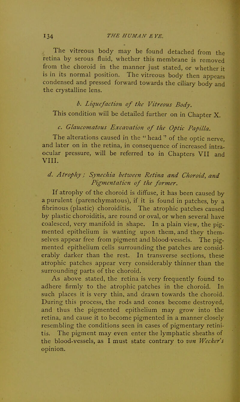 I The vitreous body may be found detached from the retina by serous fluid, whether this membrane is removed from the choroid in the manner just stated, or whether it is in its normal position. The vitreous body then appears condensed and pressed forward towards the ciliary body and the crystalline lens. b. Liquefaction of the Vitreous Body. This condition will be detailed further on in Chapter X. c. Glaucomatous Excavation of the Optic Papilla. The alterations caused in the  head '' of the optic nerve, and later on in the retina, in consequence of increased intra- ocular pressure, will be referred to in Chapters VII and VIII. d. Atrophy; Synechia between Retina and Choroid, a?id Pigmentation of the former. If atrophy of the choroid is diffuse, it has been caused by a purulent (parenchymatous), if it is found in patches, by a fibrinous (plastic) choroiditis. The atrophic patches caused by plastic choroiditis, are round or oval, or when several have coalesced, very manifold in shape. In a plain view, the pig- mented epithelium is wanting upon them, and they them- selves appear free from pigment and blood-vessels. The pig- mented epithelium cells surrounding the patches are consid- erably darker than the rest. In transverse sections, these atrophic patches appear very considerably thinner than the surrounding parts of the choroid. As above stated, the retina is very frequently found to adhere firmly to the atrophic patches in the choroid. In such places it is very thin, and drawn towards the choroid. During this process, the rods and cones become destroyed, and thus the pigmented epithelium may grow into the retina, and cause it to become pigmented in a manner closely resembling the conditions seen in cases of pigmentary retini- tis. The pigment may even enter the lymphatic sheaths of the blood-vessels, as I must state contrary to von Weckers opinion.