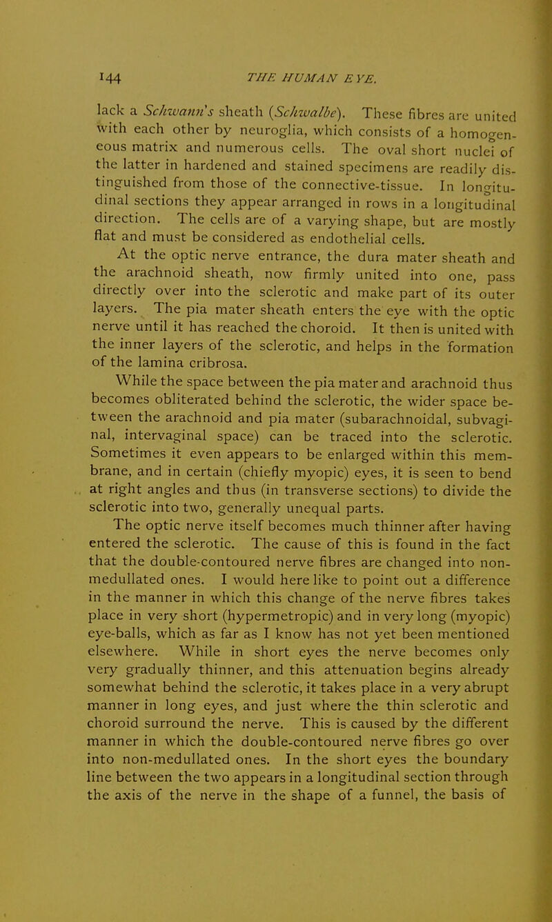 lack a Schwann s sheath {Schzvalbe). These fibres are united with each other by neuroglia, which consists of a homogen- eous matrix and numerous cells. The oval short nuclei of the latter in hardened and stained specimens are readily dis- tinguished from those of the connective-tissue. In longitu- dinal sections they appear arranged in rows in a longitudinal direction. The cells are of a varying shape, but are mostly flat and must be considered as endothelial cells. At the optic nerve entrance, the dura mater sheath and the arachnoid sheath, now firmly united into one, pass directly over into the sclerotic and make part of its outer layers. The pia mater sheath enters the eye with the optic nerve until it has reached the choroid. It then is united with the inner layers of the sclerotic, and helps in the formation of the lamina cribrosa. While the space between the pia mater and arachnoid thus becomes obliterated behind the sclerotic, the wider space be- tween the arachnoid and pia mater (subarachnoidal, subvagi- nal, intervaginal space) can be traced into the sclerotic. Sometimes it even appears to be enlarged within this mem- brane, and in certain (chiefly myopic) eyes, it is seen to bend at right angles and thus (in transverse sections) to divide the sclerotic into two, generally unequal parts. The optic nerve itself becomes much thinner after having entered the sclerotic. The cause of this is found in the fact that the double-contoured nerve fibres are changed into non- medullated ones. I would here like to point out a difference in the manner in which this change of the nerve fibres takes place in very short (hypermetropic) and in very long (myopic) eye-balls, which as far as I know has not yet been mentioned elsewhere. While in short eyes the nerve becomes only very gradually thinner, and this attenuation begins already somewhat behind the sclerotic, it takes place in a very abrupt manner in long eyes, and just where the thin sclerotic and choroid surround the nerve. This is caused by the different manner in which the double-contoured nerve fibres go over into non-medullated ones. In the short eyes the boundary line between the two appears in a longitudinal section through the axis of the nerve in the shape of a funnel, the basis of