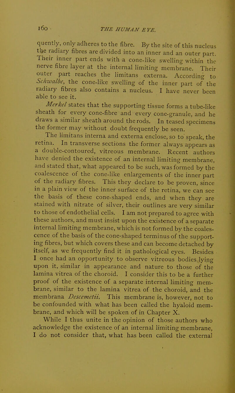 i6o quently, only adheres to the fibre. By the site of this nucleus the radiary fibres are divided into an inner and an outer part. Their inner part ends with a cone-like swelling within the nerve fibre layer at the internal limiting membrane. Their outer part reaches the limitans externa. According to Schwalbe, the cone-like swelling of the inner part of the radiary fibres also contains a nucleus. I have never been able to see it. Merkel states that the supporting tissue forms a tube-like sheath for every cone-fibre and every cone-granule, and he draws a similar sheath around the rods. In teased specimens the former may without doubt frequently be seen. The limitans interna and externa enclose, so to' speak, the retina. In transverse sections the former always appears as a double-contoured, vitreous membrane. Recent authors have denied the existence of an internal limiting membrane, and stated that, what appeared to be such, was formed by the coalescence of the cone-like enlargements of the inner part of the radiary fibres. This they declare to be proven, since in a plain view of the inner surface of the retina, we can see the basis of these cone-shaped ends, and when they are stained with nitrate of silver, their outlines are very similar to those of endothelial cells. I am not prepared to agree with these authors, and must insist upon the existence of a separate internal limiting membrane, which is not formed by the coales- cence of the basis of the cone-shaped terminus of the support- ing fibres, but which covers these and can become detached by itself, as we frequently find it in pathological eyes. Besides I once had an opportunity to observe vitreous bodies lying upon it, similar in appearance and nature to those of the lamina vitrea of the choroid. I consider this to be a further proof of the existence of a separate internal limiting mem- brane, similar to the lamina vitrea of the choroid, and the membrana Descemetii. This membrane is, however, not to be confounded with what has been called the hyaloid mem- brane, and which will be spoken of in Chapter X. While I thus unite in the opinion of those authors who acknowledge the existence of an internal limiting membrane, I do not consider that, what has been called the external