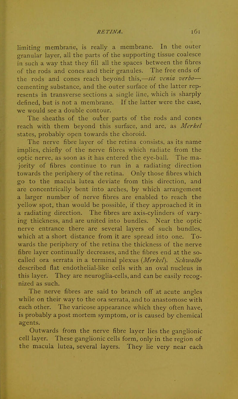 limiting membrane, is really a membrane. In the outer granular layer, all the parts of the supporting tissue coalesce in such a way that they fill all the spaces between the fibres of the rods and cones and their granules. The free ends of the rods and cones reach beyond this,—sit venia verbo— cementing substance, and the outer surface of the latter rep- resents in transverse sections a single line, which is sharply defined, but is not a membrane. If the latter were the case, we would see a double contour. The sheaths of the outer parts of the rods and cones reach with them beyond this surface, and are, as Merkel states, probably open towards the choroid. The nerve fibre layer of the retina consists, as its name implies, chiefly of the nerve fibres which radiate from the optic nerve, as soon as it has entered the eye-ball. The ma- jority of fibres continue to run in a radiating direction towards the periphery of the retina. Only those fibres which go to the macula lutea deviate from this direction, and are concentrically bent into arches, by which arrangement a larger number of nerve fibres are enabled to reach the yellow spot, than would be possible, if they approached it in a radiating direction. The fibres are axis-cylinders of vary- ing thickness, and are united into bundles. Near the optic nerve entrance there are several layers of such bundles, which at a short distance from it are spread into one. To- wards the periphery of the retina the thickness of the nerve fibre layer continually decreases, and the fibres end at the so- called ora serrata in a terminal plexus {Merkel). Schwalbe described flat endothelial-like cells with an oval nucleus in this layer. They are neuroglia-cells, and can be easily recog- nized as such. The nerve fibres are said to branch off at acute angles while on their way to the ora serrata, and to anastomose with each other. The varicose appearance which they often have, is probably a post mortem symptom, or is caused by chemical agents. Outwards from the nerve fibre layer lies the ganglionic cell layer. These ganglionic cells form, only in the region of the macula lutea, several layers. They lie very near each