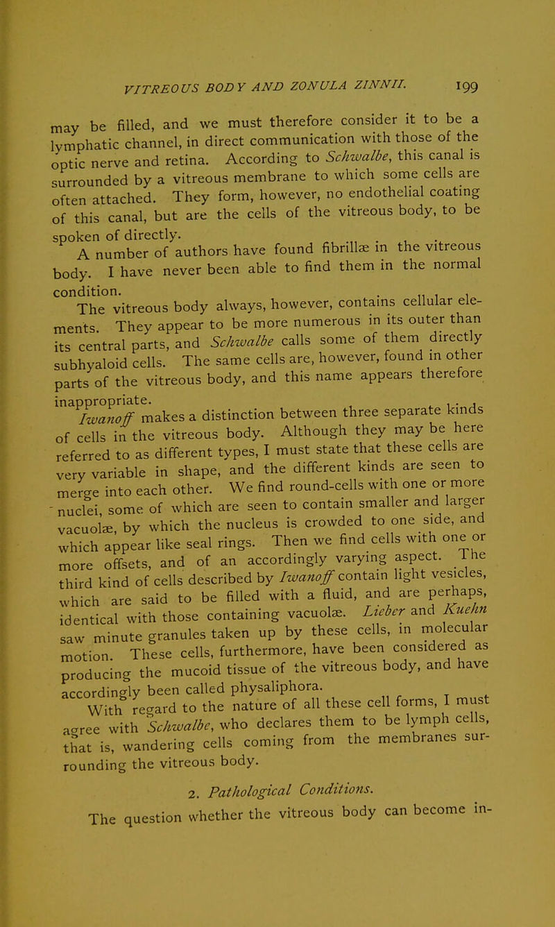 may be filled, and we must therefore consider it to be a lymphatic channel, in direct communication with those of the optic nerve and retina. According to Schzvalbe, this canal is surrounded by a vitreous membrane to which some cells are often attached. They form, however, no endothelial coating of this canal, but are the cells of the vitreous body, to be spoken of directly. _ A number of authors have found fibrillar in the vitreous body. I have never been able to find them in the normal condition. . ,111 The vitreous body always, however, contains cellular ele- ments They appear to be more numerous in its outer than its central parts, and Schwalbe calls some of them directly subhyaloid cells. The same cells are, however, found in other parts of the vitreous body, and this name appears therefore inappropriate. Iwanoff makes a distinction between three separate kinds of cells in the vitreous body. Although they may be here referred to as different types, I must state that these cells are very variable in shape, and the different kinds are seen to merge into each other. We find round-cells with one or more - nuclei, some of which are seen to contain smaller and larger vacuolae by which the nucleus is crowded to one side, and which appear like seal rings. Then we find cells with one or more offsets, and of an accordingly varying aspect, lhe third kind of cells described by Iwanoff contain light vesicles, which are said to be filled with a fluid, and are perhaps, ,dentical with those containing vacuole. Lieber and Kuehn saw minute granules taken up by these cells, in molecular motion. These cells, furthermore, have been considered as producing the mucoid tissue of the vitreous body, and have accordingly been called physaliphora. With regard to the nature of all these cell forms, I must acxree with Schwalbe, who declares them to be lymph cells, that is, wandering cells coming from the membranes sur- rounding the vitreous body. 2. Pathological Conditions. The question whether the vitreous body can become in-