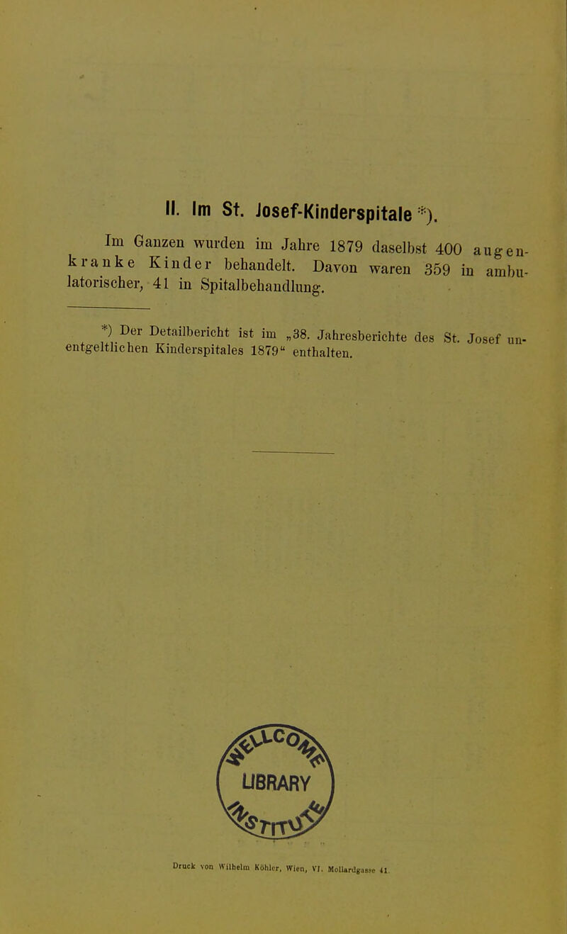 Im Ganzen wurden im Jahre 1879 daselbst 400 kranke Kinder behandelt. Davon waren 359 i latorischer, 41 in Spitalbehandlung. *) Der Detailbericht ist im „38. Jahresberichte des St. Josef entgeltlichen Kinclerspitales 1879 enthalten. Druck von Wilhelm Köhler, Wien, VI. Mollurdgassc 41