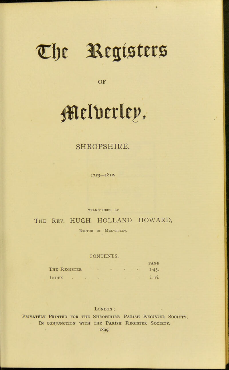 OF SHROPSHIRE. 1723—1812. TRANSCRIBED BY The Rev. HUGH HOLLAND HOWARD, Rbctor of Melverley. CONTENTS. PAGE The Register .... 1.45. Index ...... i..vi. London: Privately Printed for the Shropshire Parish Register Society, In conjunction with the Parish Register Society. 1899.