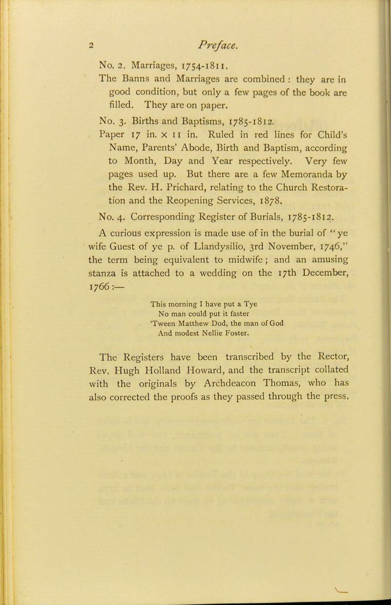 No. 2. Marriages, 1754-1811. The Banns and Marriages are combined : they are in good condition, but only a few pages of the book are filled. They are on paper. No. 3. Births and Baptisms, 1785-1812. Paper 17 in. x 11 in. Ruled in red lines for Child's Name, Parents' Abode, Birth and Baptism, according to Month, Day and Year respectively. Very few pages used up. But there are a few Memoranda by the Rev. H. Prichard, relating to the Church Restora- tion and the Reopening Services, 1878. No. 4. Corresponding Register of Burials, 1785-1812. A curious expression is made use of in the burial of ye wife Guest of ye p. of Llandysilio, 3rd November, 1746, the term being equivalent to midwife ; and an amusing stanza is attached to a wedding on the 17th December, 1766 :— This morning I have put a Tye No man could put it faster 'Tween Matthew Dod, the man of God And modest Nellie Foster. The Registers have been transcribed by the Rector, Rev. Hugh Holland Howard, and the transcript collated with the originals by Archdeacon Thomas, who has also corrected the proofs as they passed through the press.