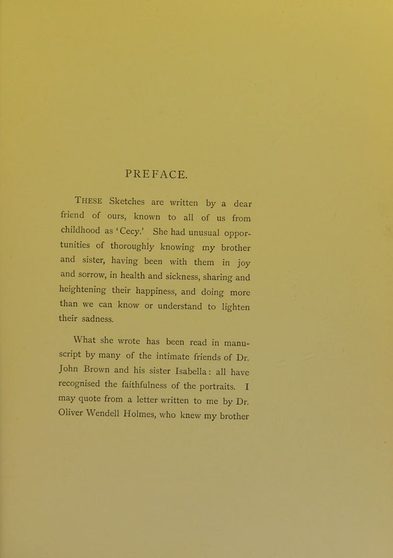 PREFACE. These Sketches are written by a dear friend of ours, known to all of us from childhood as • Cecy.' She had unusual oppor- tunities of thoroughly knowing my brother and sister, having been with them in joy and sorrow, in health and sickness, sharing and heightening their happiness, and doing more than we can know or understand to lighten their sadness. What she wrote has been read in manu- script by many of the intimate friends of Dr. John Brown and his sister Isabella: all have recognised the faithfulness of the portraits. I may quote from a letter written to me by Dr. Oliver Wendell Holmes, who knew my brother