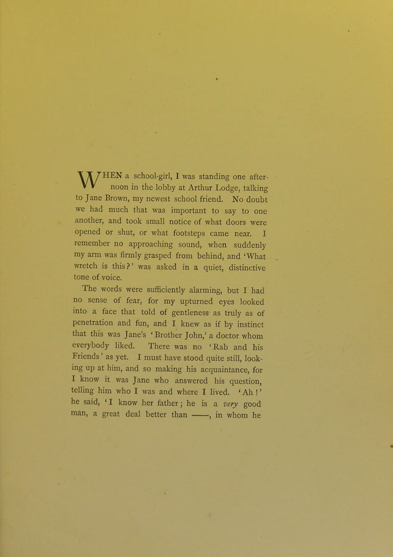 noon in the lobby at Arthur Lodge, talking to Jane Brown, my newest school friend. No doubt we had much that was important to say to one another, and took small notice of what doors were opened or shut, or what footsteps came near. I remember no approaching sound, when suddenly my arm was firmly grasped from behind, and 'What wretch is this?' was asked in a quiet, distinctive tone of voice. The words were sufficiently alarming, but I had no sense of fear, for my upturned eyes looked into a face that told of gentleness as truly as of penetration and fun, and I knew as if by instinct that this was Jane's ' Brother John,' a doctor whom everybody liked. There was no 'Rab and his Friends' as yet. I must have stood quite still, look- ing up at him, and so making his acquaintance, for I know it was Jane who answered his question, telling him who I was and where I lived. ' Ah !' he said, 'I know her father; he is a very good man, a great deal better than , in whom he
