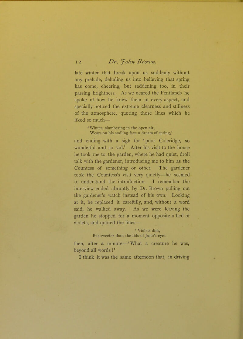 late winter that break upon us suddenly without any prelude, deluding us into believing that spring has come, cheering, but saddening too, in their passing brightness. As we neared the Pentlands he spoke of how he knew them in every aspect, and specially noticed the extreme clearness and stillness of the atmosphere, quoting those Hnes which he liked so much— ' Winter, slumbering in the open air, Wears on his smiling face a dream of spring,' and ending with a sigh for 'poor Coleridge, so wonderful and so sad.' After his visit to the house he took me to the garden, where he had quiet, droll talk with the gardener, introducing me to him as the Countess of something or other. The gardener took the Countess's visit very quietly—he seemed to understand the introduction. I remember the interview ended abruptly by Dr. Brown pulling out the gardener's watch instead of his own. Looking at it, he replaced it carefully, and, without a word said, he walked away. As we were leaving the garden he stopped for a moment opposite a bed of violets, and quoted the hnes— ' Violets (fim, But sweeter than the lids of Juno's eyes then, after a minute—'What a creature he was, beyond all words !' I think it was the same afternoon that, in driving