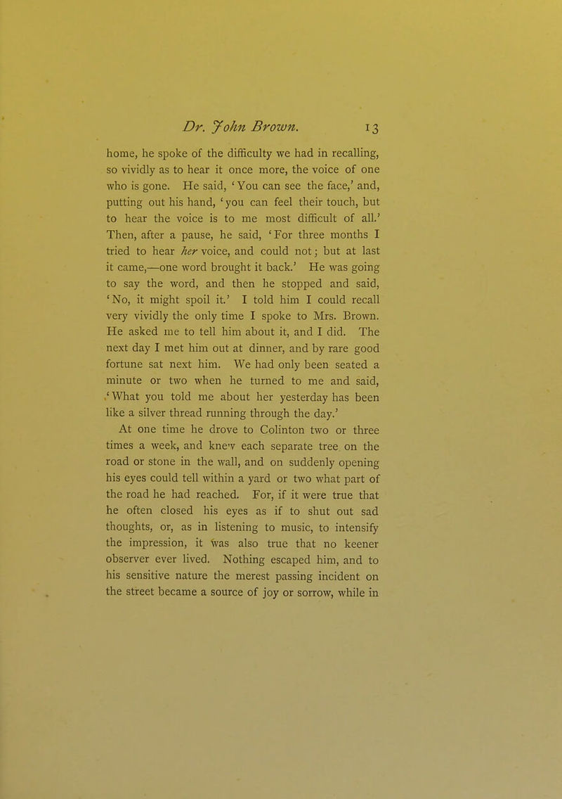 home, he spoke of the difficulty we had in recaUing, so vividly as to hear it once more, the voice of one who is gone. He said, 'You can see the face,' and, putting out his hand, ' you can feel their touch, but to hear the voice is to me most difficult of all.' Then, after a pause, he said, ' For three months I tried to hear her voice, and could not; but at last it came,—one word brought it back.' He was going to say the word, and then he stopped and said, 'No, it might spoil it.' I told him I could recall very vividly the only time I spoke to Mrs. Brown. He asked me to tell him about it, and I did. The next day I met him out at dinner, and by rare good fortune sat next him. We had only been seated a minute or two when he turned to me and said, .' What you told me about her yesterday has been like a silver thread running through the day.' At one time he drove to Colinton two or three times a week, and knew each separate tree, on the road or stone in the wall, and on suddenly opening his eyes could tell within a yard or two what part of the road he had reached. For, if it were true that he often closed his eyes as if to shut out sad thoughts, or, as in hstening to music, to intensify the impression, it Was also true that no keener observer ever lived. Nothing escaped him, and to his sensitive nature the merest passing incident on the street became a source of joy or sorrow, while in