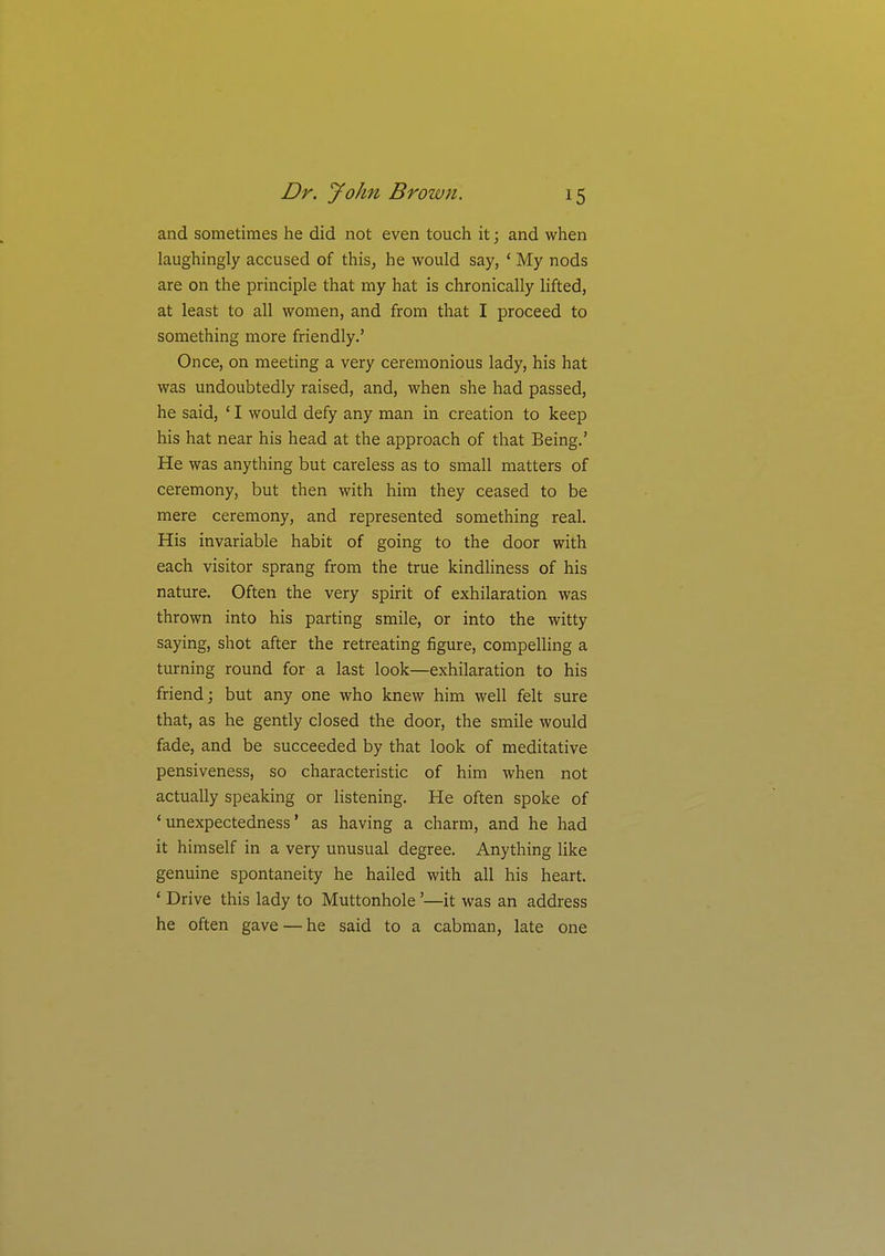 and sometimes he did not even touch it; and when laughingly accused of this, he would say, ' My nods are on the principle that my hat is chronically lifted, at least to all women, and from that I proceed to something more friendly.' Once, on meeting a very ceremonious lady, his hat was undoubtedly raised, and, when she had passed, he said, ' I would defy any man in creation to keep his hat near his head at the approach of that Being.' He was anything but careless as to small matters of ceremony, but then with him they ceased to be mere ceremony, and represented something real. His invariable habit of going to the door with each visitor sprang from the true kindliness of his nature. Often the very spirit of exhilaration was thrown into his parting smile, or into the witty saying, shot after the retreating figure, compelling a turning round for a last look—exhilaration to his friend; but any one who knew him well felt sure that, as he gently closed the door, the smile would fade, and be succeeded by that look of meditative pensiveness, so characteristic of him when not actually speaking or listening. He often spoke of 'unexpectedness' as having a charm, and he had it himself in a very unusual degree. Anything like genuine spontaneity he hailed with all his heart. • Drive this lady to Muttonhole'—it was an address he often gave — he said to a cabman, late one