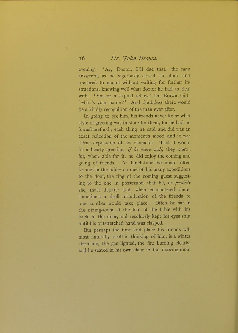 evening. 'Ay, Doctor, I'll dae that,' the man answered, as he vigorously closed the door and prepared to mount without waiting for further in- structions, knowing well what doctor he had to deal with. 'You're a capital fellow,' Dr. Brown said; ' what's your name ?' And doubtless there would be a kindly recognition of the man ever after. In going to see him, his friends never knew what style of greeting was in store for them, for he had no formal method; each thing he said and did was an exact reflection of the moment's mood, and so was a true expression of his character. That it would be a hearty greeting, if he were well, they knew; for, when able for it, he did enjoy the coming and going of friends. At lunch-time he might often be met in the lobby on one of his many expeditions to the door, the ring of the coming guest suggest- ing to the one in possession that he, or possibly she, must depart; and, when encountered there, sometimes a droll introduction of the friends to one another would take place. Often he sat in the dining-room at the foot of the table with his back to the door, and resolutely kept his eyes shut until his outstretched hand was clasped. But perhaps the time and place his friends will most naturally recall in thinking of him, is a winter afternoon, the gas lighted, the fire burning clearly, and he seated in his own chair in the drawing-room