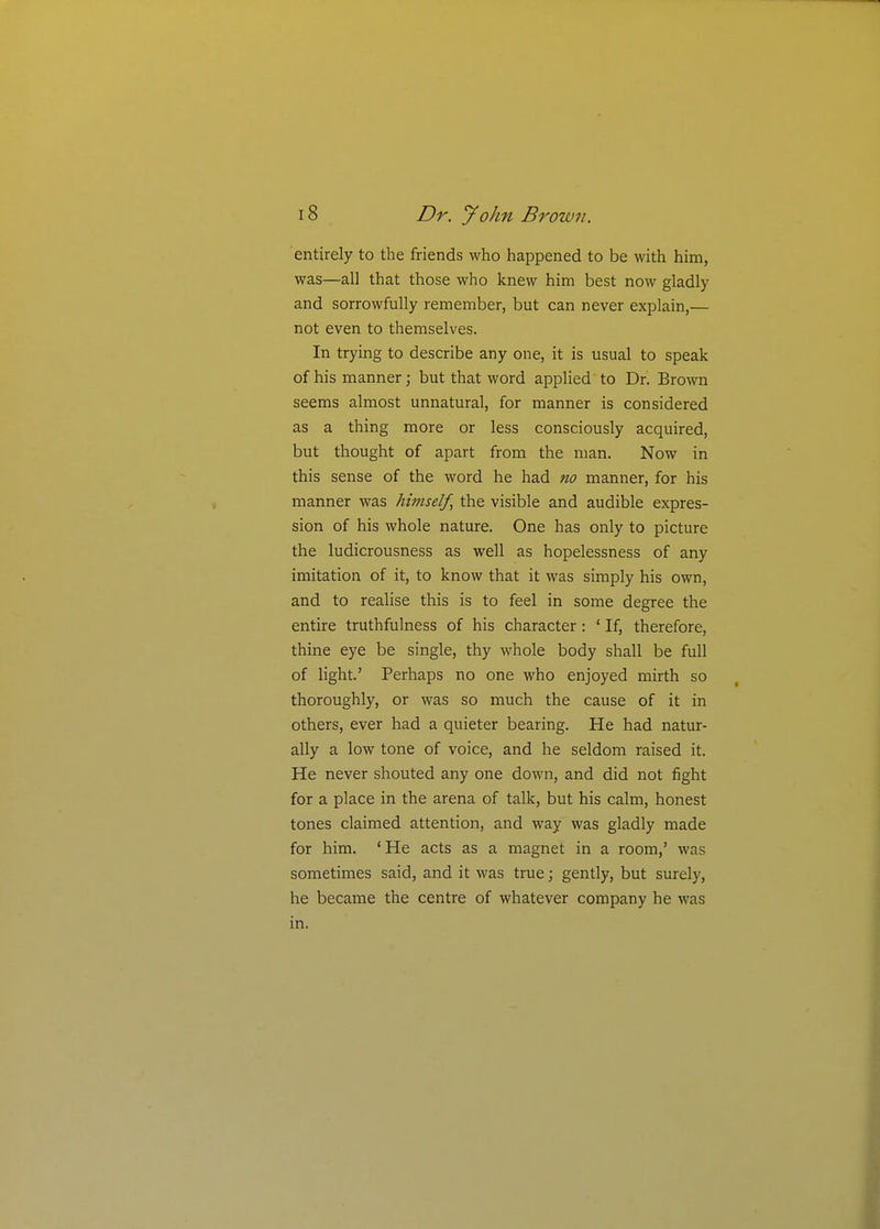 entirely to the friends who happened to be with him, was—all that those who knew him best now gladly and sorrowfully remember, but can never explain,— not even to themselves. In trying to describe any one, it is usual to speak of his manner; but that word applied'to Dr. Brown seems almost unnatural, for manner is considered as a thing more or less consciously acquired, but thought of apart from the man. Now in this sense of the word he had no manner, for his manner was himself, the visible and audible expres- sion of his whole nature. One has only to picture the ludicrousness as well as hopelessness of any imitation of it, to know that it was simply his own, and to realise this is to feel in some degree the entire truthfulness of his character : ' If, therefore, thine eye be single, thy whole body shall be full of hght.' Perhaps no one who enjoyed mirth so thoroughly, or was so much the cause of it in others, ever had a quieter bearing. He had natur- ally a low tone of voice, and he seldom raised it. He never shouted any one down, and did not fight for a place in the arena of talk, but his calm, honest tones claimed attention, and way was gladly made for him. 'He acts as a magnet in a room,' was sometimes said, and it was true; gently, but surely, he became the centre of whatever company he was in.