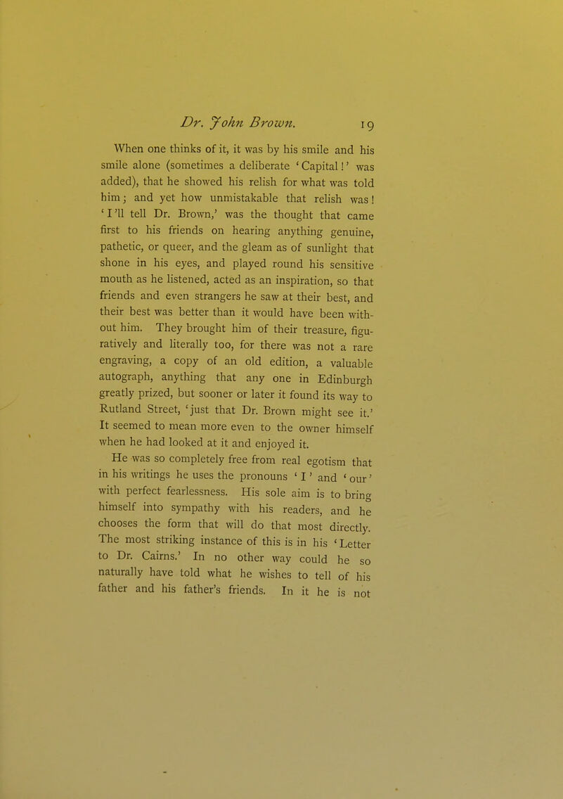 When one thinks of it, it was by his smile and his smile alone (sometimes a deliberate ' Capital!' was added), that he showed his relish for what was told him; and yet how unmistakable that relish was! 'I'll tell Dr. Brown,' was the thought that came first to his friends on hearing anything genuine, pathetic, or queer, and the gleam as of sunlight that shone in his eyes, and played round his sensitive mouth as he listened, acted as an inspiration, so that friends and even strangers he saw at their best, and their best was better than it would have been with- out him. They brought him of their treasure, figu- ratively and literally too, for there was not a rare engraving, a copy of an old edition, a valuable autograph, anything that any one in Edinburgh greatly prized, but sooner or later it found its way to Rutland Street, 'just that Dr. Brown might see it.' It seemed to mean more even to the owner himself when he had looked at it and enjoyed it. He was so completely free from real egotism that in his writings he uses the pronouns ' I' and ' our' with perfect fearlessness. His sole aim is to bring himself into sympathy with his readers, and he chooses the form that will do that most directly. The most striking instance of this is in his ' Letter to Dr. Cairns.' In no other way could he so naturally have told what he wishes to tell of his father and his father's friends. In it he is not